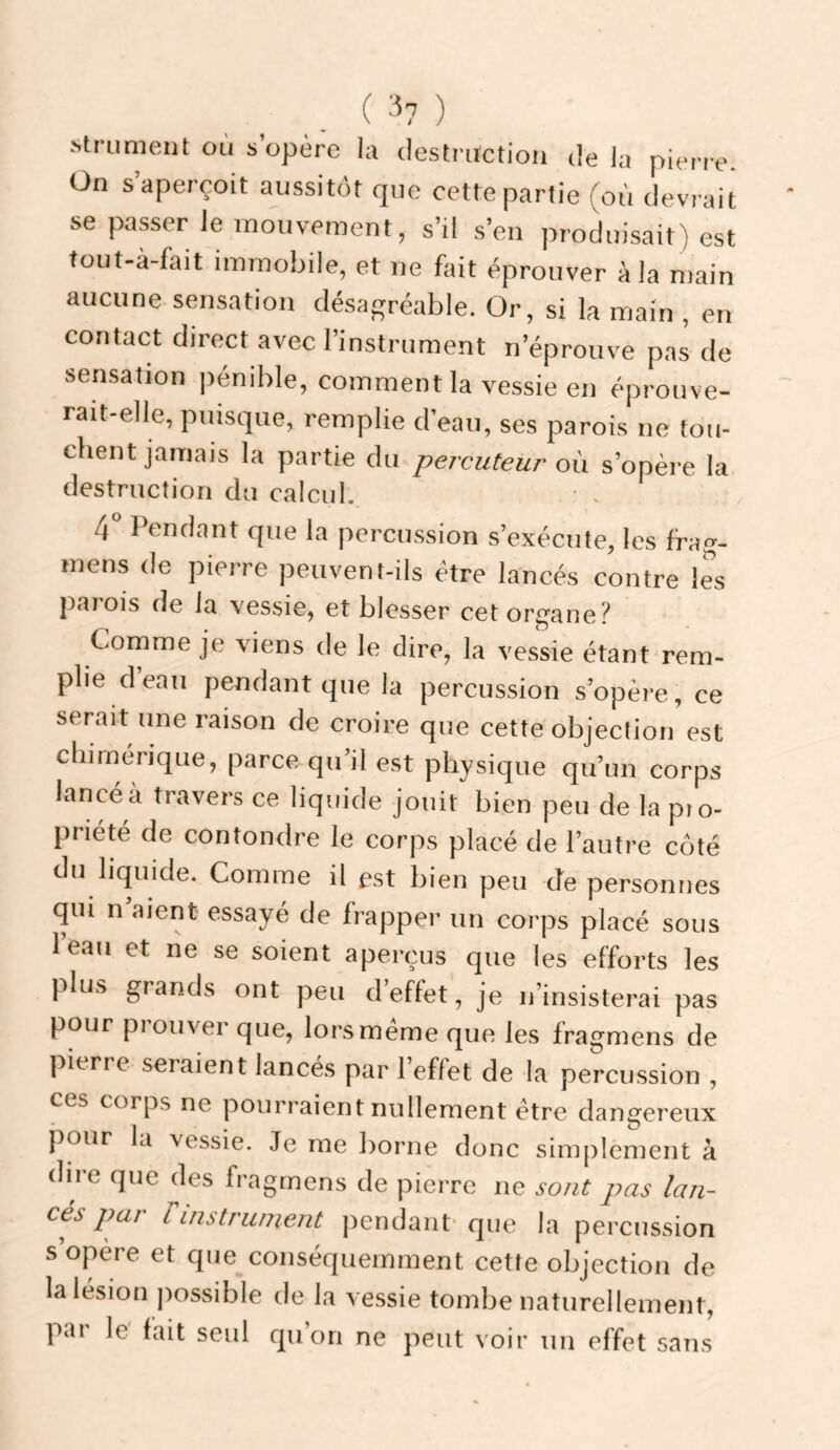 ?>1 / .strumeiit où s opère la destruction delà pierie. On s aperçoit aussitôt que cette partie (où devrait se passer le mouvement, s’il s’en produisait) est tout-à-fait immobile, et ne hit éprouver à la main aucune sensation désagréable. Or, si la main , en contact direct avec l’instrument n’éprouve pas de sensation pénible, comment la vessie en éprouve¬ rait-elle, puisque, remplie d’eau, ses parois ne tou¬ chent jamais la partie du percuteur' où s’opère la destruction du calcul. • . 4° Pendant que la percussion s’exécute, les frag- mens de pierre peuvent-ils être lancés contre les parois de la vessie, et blesser cet organe? Comme je viens de le dire, la vessie étant rem¬ plie d eau pendant que la percussion s’opère, ce serait une raison de croire que cette objection est chimérique, parce qu’il est physique qu’un corps lancé à travers ce liquide jouit bien peu de la pio- priété de contondre le corps placé de l’autre côté du liquide. Comme il est bien peu cîe personnes qui n aient essayé de frapper un corps placé sous leau et ne se soient aperçus que les efforts les plus grands ont peu d’effet, je n’insisterai pas pour piouver que, lors meme que les fragmens de pierre sciaient lancés par 1 effet de la percussion , ces corps ne pourraient nullement être dangereux [lour la vessie. Je me borne donc simplement à dire que des fragmens de pierre ne sont pas lan¬ cés par rinstî'unient pendant’que la percussion s opère et que conséquemment cette objection de la lésion possible de la vessie tombe naturellement, par le fait seul qu’on ne peut voir un effet sans