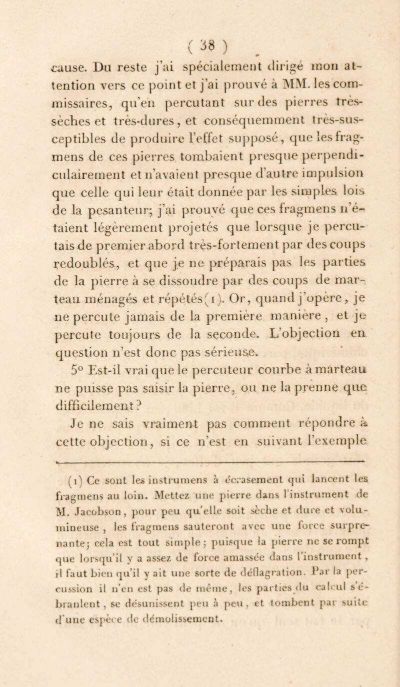 / V 38 ) cause. Du reste j’ai spécialement dirigé mon at¬ tention vers ce point et j’ai prouvé à MM. les com¬ missaires, qu’eu percutant sur des pierres très- sèches et très-dures, et conséquemment très-sus¬ ceptibles de produire l’effet supposé, que lesfrag- mens de ces pierres, tombaient presque perpendi¬ culairement et n’avaient presque d’autre inipulsion que celle qui leur était donnée par les simples, lois de la pesanteur; j’ai prouvé que ces fragmens n’é¬ taient légèrement projetés que lorsque je percu¬ tais de premier abord très-fortement par des coups redoublés, et que je ne préparais pas les parties de la pierre à se dissoudre par des coups de mar¬ teau ménagés et répétés(i). Or, quand j’opère, je ne percute jamais de la première manière , et je percute toujours de la seconde. L’objection en question n’est donc pas sérieuse. 5® Est-il vrai que le percuteur courbe à marteau ne puisse pas saisir la pierre, ou ne la prenne que difficilement ? Je ne sais vraiment pas comnient répondre k cette objection, si ce n’est en suivant l’exemple (i) Ce sont les instrumens à t^crasement qui lancent les fragmens au loin. Mettez une pierre dans l’instrument de M. Jacobson, pour peu qu'elle soit sèche et dure et volu¬ mineuse , les fragmens sauteront avec une force surpre¬ nante; cela est tout simple; puisque la pierre ne se rompt que lorsqu’il y a assez de force amassée dans rinstrument, il faut bien qu’il y ait une sorte de déllagralion. Par la per¬ cussion il n’en est pas de même, les parties <lu caleid sé- branlent , sc désunissent peu à peu, et tombent par suite d’une espèce de tlémolissemcnt.