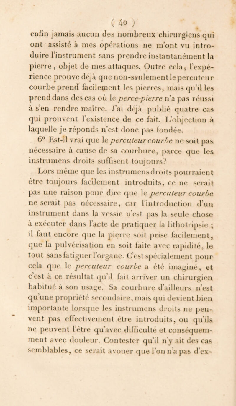 enfin jamais aucun des nombreux chirurgiens qui ont assisté à mes opérations ne m’ont vu intro¬ duire l’instrument sans prendre instantanément la pierre, objet de mes attaques. Outre cela^ l’expé¬ rience prouve déjà que non-seulement le percuteur courbe prend facileiaient les pierres, mais qu’il les prend dans des cas où le perce-pierre n’a pas réussi à s’en rendre maître. J’ai déjà publié quatre cas qui prouvent l’existence de ce fait. L’objection à laquelle je réponds n’est donc pas fondée. 6° Est-il vrai que le percuteur courbe ne soit pas nécessaire à cause de sa courbure, jmrce que les instrumens droits suffisent toujours? Lors meme cpie les instrumens droits pourraient être toujours facilement introduits, ce ne serait pas une raison pour dire que le percuteur courbe ne serait pas nécessaire, car l’introduction d’un instrument dans la vessie n’est pas la seule chose à exécuter dans l’acte de pratiquer la lithotripsie ; il faut encore que la pierre soit prise facilement, que la pulvérisation en soit faite avec rapidité, le tout sans fatiguer l’organe. C’est spécialement pour cela que le percuteur courbe a été imaginé, et c’est à ce résultat qu’il fait arriver un chirurgien habitué à son usage. Sa courbure d’ailleurs n’est qu’une propriété secondaire, mais qui devient bien importante lorscpie les instrumens droits ne jieu- vcnt pas effectivement être introduits, ou qu’ils ne peuvent l’étre qu’avec difficulté et conséfjuern- nient avec douleur. Contester qu’il ify ait ties cas .semblables, ce serait avouer que l’on n’a pas d’cx-