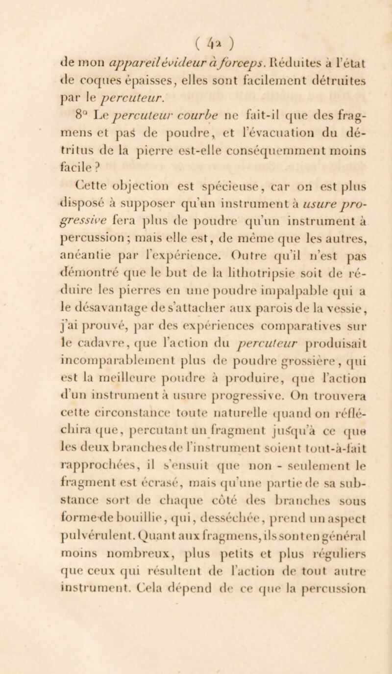 ( 4 a ) lie mon appareil é^ideur à forceps. Réduites à l’état de coques épaisses, elles sont facilement détruites par le percuteur. 8° Le percuteur courbe ne fait-il que des frag- mens et pa^ de poudre, et révacuation du dé¬ tritus de la pieri^e est-elle conséquemment moins facile ? Cette objection est spécieuse, car on est plus ilisposé à supposer qu’un instrument à usure pro¬ gressive fera plus de j^oudre cpi’un instrument à percussion ; mais elle est, de meme que les autres, anéantie par l’expérience. Outre (|u’il n’est pas démontré que le but de la litliotripsie soit de ré¬ duire les pierres en une j)oudre impalpable qui a le désavantage de s’attacher aux parois de la vessie, j’ai prouvé, par des expériences comparatives sur le cadavre, (jue l’action du percuteur j)roduisait incomparablement plus de poudre grossière, (jui est la meilleure poudre à pro<luire, que l’action d’un instrument à usure progressive. On trouvera cette circonstance toute naturelle (juand on réflé¬ chira cjue, j)ercutant un fragment jusqu’à ce (jue les deux branches de l’instrument soient tout-à-lait rapprochées, il s’ensuit que non - seuleimmt le fragment est écrasé, mais (pi’une partie de sa sub¬ stance sort de chaque coté des branches sous forme'de bouillie, ([ui, desséchée, prend unaspect pulvérulent. Quant aux fragmens,ilssontengénéral moins nombreux, plus petits et plus réguliers que ceux (jui résultent de l’action de tout autre instrument. Cela dépend de ce cpie la percussion