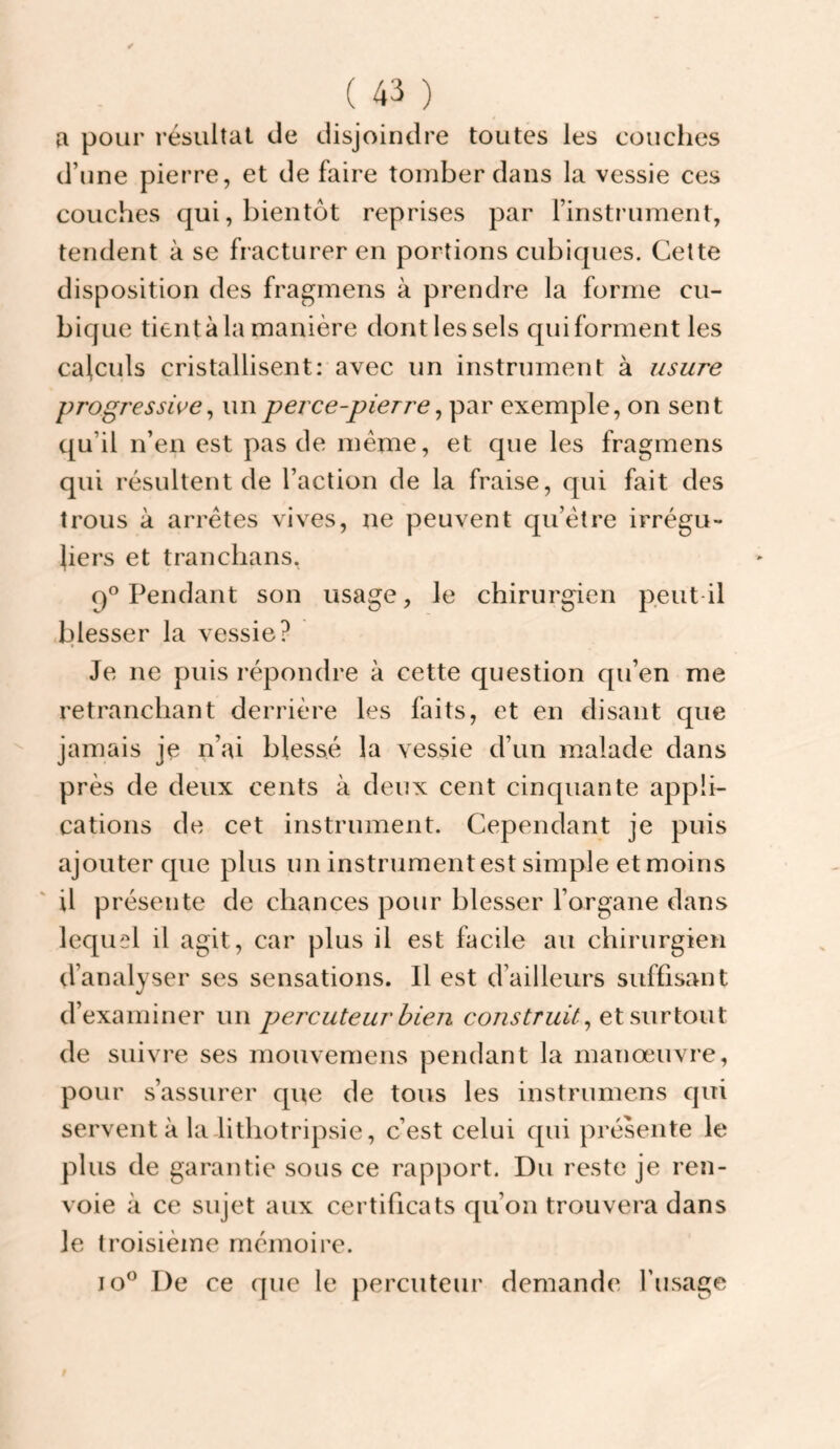 fl pour résultat de disjoindre toutes les coiiclies d’une pierre, et de faire tomber dans la vessie ces couches qui, bientôt reprises par Finstrument, tendent à se fracturer en portions cubiques. Cette disposition des fragmens à prendre la forme cu¬ bique tient à la manière dont les sels qui forment les calculs cristallisent: avec un instrument à usure progressive^ un perce-pierre ^ par exemple, on sent qu’il n’en est pas de même, et que les fragmens qui résultent de l’action de la fraise, qui fait des trous à arrêtes vives, ne peuvent qu’être irrégu¬ liers et tranclians, Pendant son usage, le chirurgien peut-il blesser la vessie? Je ne puis répondre à cette question qu’en me retranchant derrière les faits, et en disant que jamais je n’ai blessé la vessie d’un malade dans près de deux cents à deux cent cinquante appli¬ cations de cet instrument. Cependant je puis ajouter que plus un instrumentest simple etmoins il présente de chances pour blesser l’organe dans lequel il agit, car plus il est hicile au chirurgien d’analyser ses sensations. Il est d’ailleurs suffisant d’examiner un percuteur bien et surtout de suivre ses mouvemens pendant la manœuvre, pour s’assurer que de tous les instrumens qui servent à la lithotripsie, c’est celui qui présente le plus de garantie sous ce rapport. Du reste je ren¬ voie à ce sujet aux certificats qu’on trouvera dans le troisième mémoire. lo® De ce que le percuteur demande Fusage