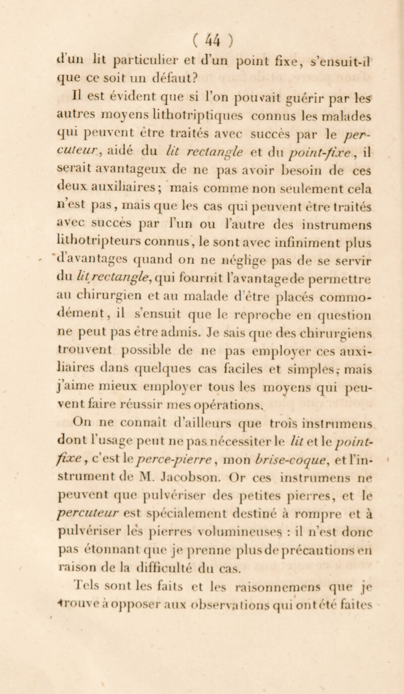 trim lit particulier et d’un point fixe, s’ensuit-il que ce soit un défaut? Il est évident que si l’on pouvait guérir par le^ autres moyens lithotriptiques connus les malades qui peuvent être traités avec succès par le per¬ cuteur^ aidé du Ut rectangle et du point-fixe ^ il serait avantageux de ne pas avoir besoin de ces deux auxiliaires; mais comme non seulement cela Il est pas, mais que les cas cpii peuvent être traités avec succès par l’un ou l’autre des instrumens lithotripteurs connus, le sont avec infiniment plus davantages quand on ne néglige j)as de se servir du ht rectangle^ i\u\ fournit l’avantageck' permettre au chirurgien et au malade d être placés commo¬ dément, il s’ensuit que le reproche en question ne peut pas être admis. Je sais que des chirurgiens trouvent possible de ne pas employer ces auxi¬ liaires dans quelques cas faciles et simples,-mais j’aime mieux employer tous les moyens qui jieu- vent faire réussir mes opérations. On ne connaît d’ailleurs que trois instrumens dont r usage peut ne pas nécessiter le lit et le point- fixe ^ c’est le perce-pierre ^ mon brise-coque^ et l’in¬ strument de M. Jacobson. Or ces instrumens ne peuvent tpie jiulvériser des jietites pierres, et le percuteur est spécialement destiné à rompre et à pulvériser lès pierres volumineuses : il n’est donc pas étonnant que je prenne plusde j)récautions en raison de la difficulté du cas. J els sont les faits et les raisonnemens que je ■trouve a oj)poser aux observations qui ont été faites