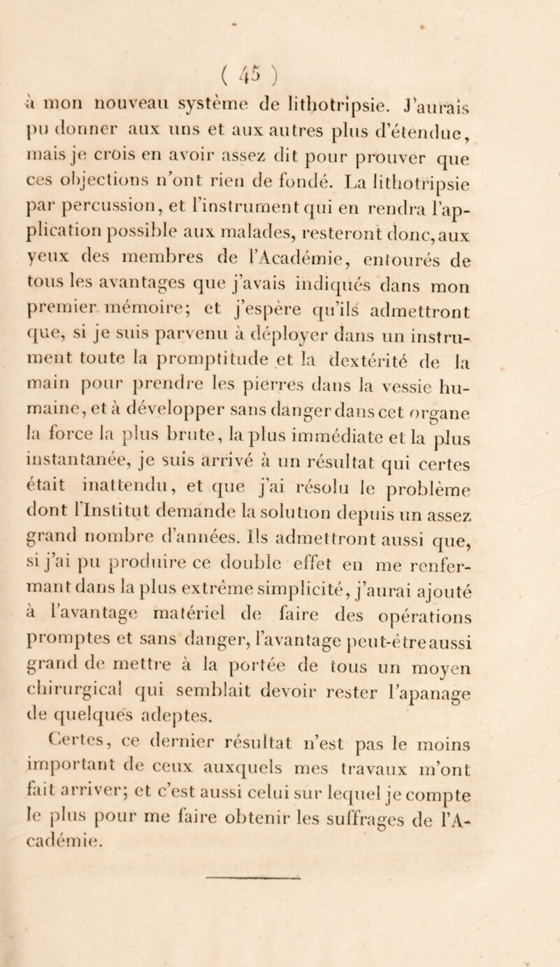 à mon nouveau système de lithotrîpsie. J aurais |)u donner aux uns et aux autres plus detendue, mais je crois en avoir assez dit pour prouver que ces objections n ont rien de fondé. La lithotripsie par percussion, et l’instrument qui en rendra l’ap¬ plication possible aux malades, resteront donc,aux yeux des membres de l’Académie, entourés de tous les avantages que j’avais indiqués dans mon premier mémoire; et j’espère qu’ils admettront ({ue, si je suis parvenu à déployer dans un instru¬ ment toute la promptitude et la dextérité de la main pour prendre les pierres tlans la vessie hu¬ maine, et à développer sans danger dans cet organe la force la plus brute, la plus immédiate et la jrlus instantanée, je suis arrivé à un résultat qui certes était inattendu, et que j’ai résolu le problème dont l’Institut demande la solution depuis un assez grand nombre d’années. Ils admettront aussi cpie) si j’ai pu produire ce double effet en me renfer¬ mant dans la plus extrême simplicité, j’aurai ajouté à l’avantage matériel de hiire des opérations promptes et sans danger, l’avantage peut-être aussi grand de mettre à la portée de tous un moyen chirurgical qui semblait devoir rester l’apanage de ({uelques adej)tes. (<ertes, ce dernier résultat n’est pas le moins important de ceux auxquels mes travaux m’ont fait arriver; et c’est aussi celui sur lec[uel je compte le plus pour me faire obtenir les suffrages de l’A¬ cadémie.