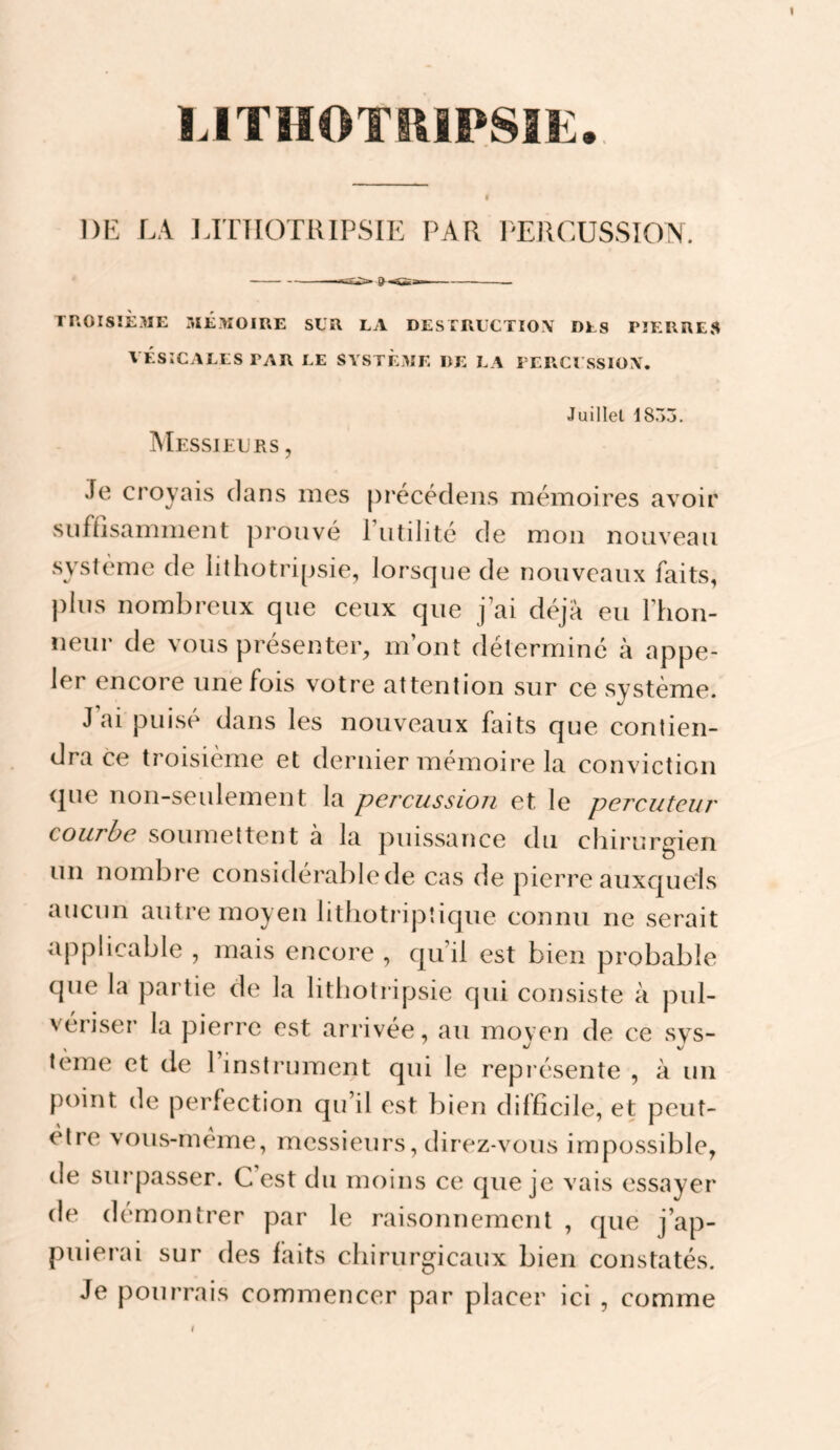 LITHOTIIIPSÎE., DE LA ]ATIIOTlUPSIE PAR PERCUSSION. TnOISîÈ3IE MÉMOIRE SLR LA DES IRLCTIOX DES PIERRES VÉSICALES PAR LE SYSTEME DE LA I ERCl'SSIOX. INIessielus , Juillet 1855. Je croyais clans mes [irécécleiis mémoires avoir suffisamment prouvé 1 utilité de mon nouveau système de lithotripsie, lorsque de nouveaux faits, plus nombreux que ceux que j’ai déjà eu l’hon- iieur de vous présenter, m’ont détermine à appe¬ ler encore une fois votre attention sur ce système. J ai puisé dans les nouveaux faits que contien¬ dra ce troisième et dernier mémoire la conviction cjue non-seulement la percussion et le percuteur courbe soumettent à la puissance du chirurgien un nombre considérable de cas de pierre auxquels aucun autre moyen lithotripîique connu ne serait applicable , mais enccjre , qu’il est bien probable que la partie de la lithotripsie qui consiste à pul¬ vériser la pierre est arrivée, au moven de ce sys- terne et de 1 instrument qui le représente , à un point de perfection qu’il est bien difficile, et peut- elre vous-meme, messieurs, direz-vous impossible, de surpasser. C est du moins ce c|ue je vais essayer de démontrer par le raisonnement , cjue j’ap¬ puierai sur des faits chirurgicaux bien constatés. Je pourrais commencer par placer ici , comme