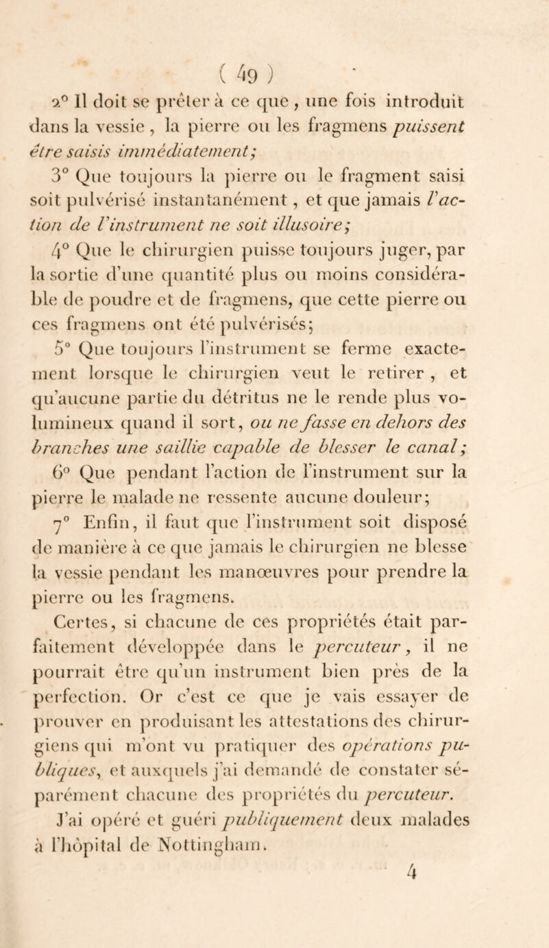 oP 11 doit se prcHer à ce ([ue , une fois introduit dans la vessie , la pierre ou les fragmens puissent être saisis iminédiatemcnt; 3° Que toujours la pierre ou le fragment saisi soit pulvérisé instantanément, et que jamais Vac¬ tion de rinstrument ne soit illusoire; 4° Que le chirurgien puisse toujours juger, par la sortie d’une quantité plus ou moins considéra¬ ble de poudre et de fragmens, que cette pierre ou ces fragmens ont été pulvérisés; 5° Que toujours rinstrument se ferme exacte¬ ment lorsque le chirurgien veut le retirer , et qu’aucune partie du détritus ne le rende plus vo¬ lumineux quand il sort, ou ne fasse en dehors des branches une saillie capable de blesser le canal ; Que pendant Faction de l’instrument sur la pierre le malade ne ressente aucune douleur; Enfin, il faut que l’instrument soit disposé de manière à ce que jamais le chirurgien ne blesse' la vessie pendant les manœuvres pour prendre la pierre ou les fragmens. Certes, si chacune de ces propriétés était par¬ faitement développée dans le percuteur, il ne pourrait être qu’un instrument bien près de la perfection. Or c’est ce que je vais essayer de prouver en produisant les attestations des chirur¬ giens qui m’ont vu pratiquer des operations pu¬ bliques, et auxquels j’ai demandé de constater sé¬ parément chacune des propriétés du percuteur. J’ai oj)éré et guéri publiquement deux malades à riiopital de Nottinghain.