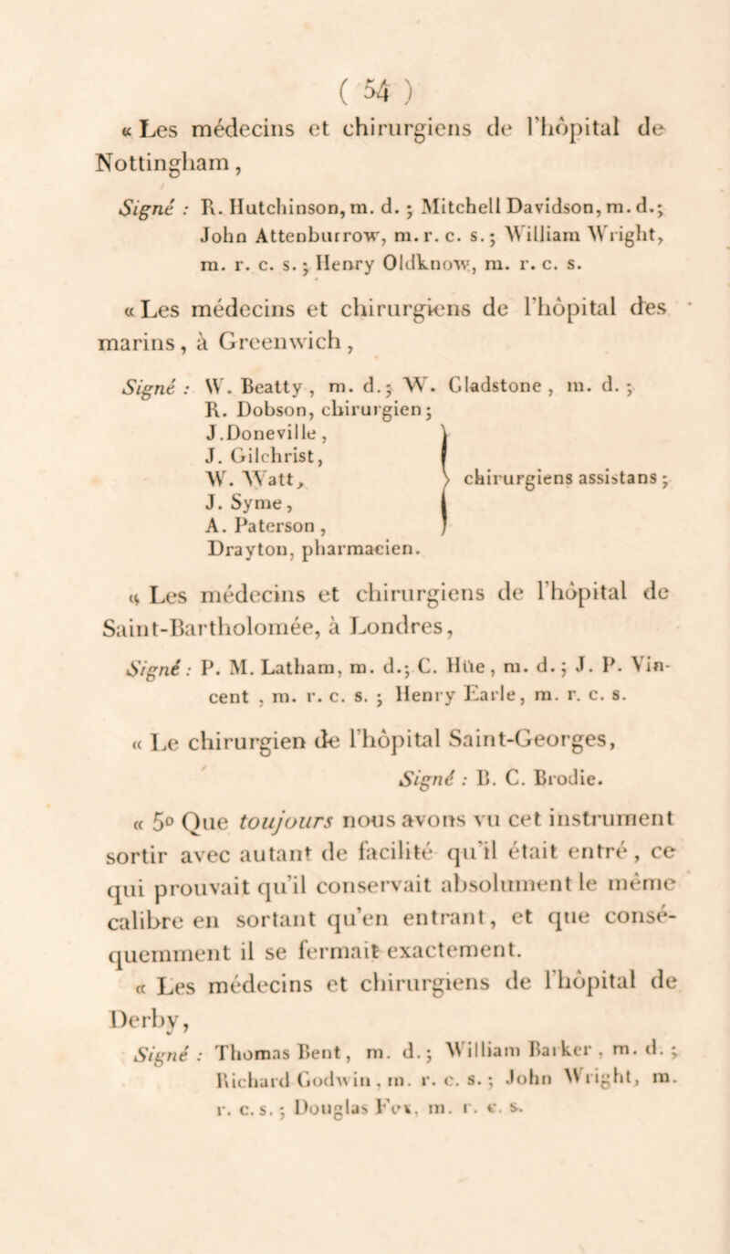 «Les médecins et chirurgiens de Ttiopital de Nottingliam, Signé : R. llutcliinson, m. d. ; Mitchell Davidson, m. d.; John Attenbiirrow, m.r.c. s.; Milliam Wright, m. r. c. s. 'y Henry Oldkno'vv, ni. r. c. s. «Les médecins et chirurgiens de l’iiopital des marins, à Greenwich , Signé : W. Beatty , m. d.; W. Gladstone , in. d. ; B. Dobson, chirurgien; J.Doneville, \ J. Gilchrist, | W. AYatt, > chirurgiens assistans ; J. Syme, | A.Paterson, / Drayton, pharmacien. ^ Les médecins et chirurgiens de l’hdpital de Saint-Bartliolomée, à Londres, Signé : P. M. Latham, m. d.; C. Hüe, m. d. ; J. P. Vin¬ cent , m. r. c. s. ; Henry Earle, ra. r. c. s. « Le chirurgien de Thopital Saint-Georges, Signé : B. C. Brodie. « 5^ Que toujours nous avons vu cet instruiTienl sortir avec autant de facilité qu’il était entré, ce qui prouvait qu’il conservait absolument le même calibre en sortant qu’en entrant, et que consé¬ quemment il se fermait exactement. t( Les médecins et chirurgiens de l’hôpital de Derby, Signé : Thomas Bent, m. d.; William Barkcr , m. d. ; l\icliard Gü(h\ in , m. r. e. s. ; John ^Vrighl, m.