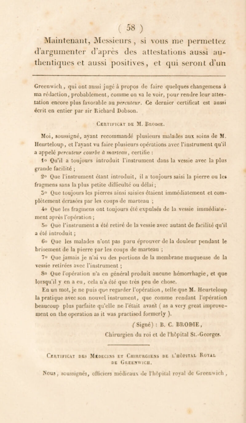 Maiiiteiiant, Messieurs, si vous me permettez (îargumenter d’après des attestations aussi au¬ thentiques et aussi positives, et qui seront d’un Greenwich , qui ont aussi jugé à propos de faire quelques changemens à ma rédaction, probablement, comme on va le voir, [>our rendre leur attes¬ tation encore plus favorable au percuteur. Ce dernier certificat est aussi écrit en entier par sir Richard Dobson. CEailFICAT DE M. Rrodie. Moi, soussigné, ayant recommande plusieurs malades aux soins de M. Ileurteloup, et Payant vu faire plusieurs opérations avec l’instrument qu’il a appelé percuteur courbe ù tnarteau, certifie : 1® Qu’il a toujours introduit l’instrument dans la vessie avec la plus grande facilité ; Que l'instrument étant introduit, il a toujours saisi la pierre ou le» fragmens sans la plus petite difficulté ou délai ; 5 Que toujours les pierres ainsi saisies étaient immédiatement et com¬ plètement écrasées par les coups de marteau ; Ao Que les fragmens ont toujours été expulsés de la vessie immédiate¬ ment après l’opération ; 5o Que l’instrument a été retiré de la vessie avec autant de facilité qu’il a été introduit ; 6o Que les malades n’ont pas paru éprouver de la douleur pendant le brisement de la pierre par les coups de marteau ; 7o Que jamais je n’ai vu des portions de la membrane muqueuse de la vessie retirées avec l’instrument ; 8o Que l’opération n’a en général produit aucune hémorrhagie, et que lorsqu’il y en a eu, cela n’a été que très peu de chose. En un mot, je ne puis que regarder l’opération , telle que M. Heurteloup la pratique avec son nouvel instrument, que comme rendant l'opération beaucoup plus parfaite qu’elle ne l’était avant ( as a very grcat improve- menl on the operation as il was practiscd formerly ). ('Signé) : B, C. BRODÏE, Chirurgien du roi et de l’hôpital St.-Georges. Certificat des MtDECl.^s et Chircrcie.xs de l’uôpital Rotal DE GnEE.X\MCU. Nous, soussignés, officiers médicaux de I hôpital royal de Green>Nich ,