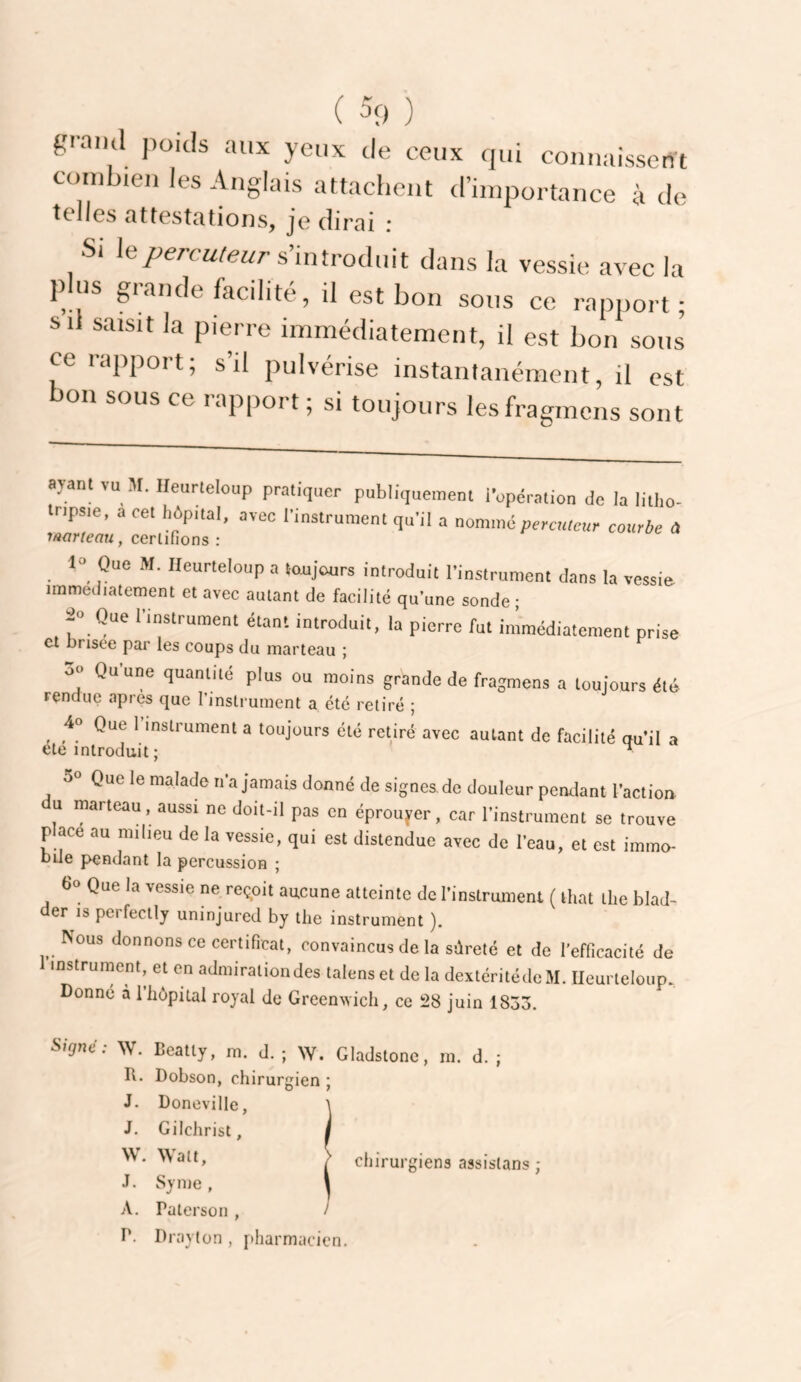 ( 39 , grand poids aux yeux de ceux qui connaissent combien les Anglais attachent d’importance à de telles attestations, je dirai : Si le/lerctttet/r s’introduit dans la vessie avec la pus glande facilite, il est bon sous ce rapport; s il saisit la pierre immédiatement, il est bon sous ce rapport; s’il pulvérise instantanément, il est on sous ce i apport ; si toujours lesfragmens sont aj-ünl vu M. Ileurleloup pratiquer publiquement iVpéraiion do la litho- npsie, acet hôpital, avec l’instrument qu’il a nommé percweur courbe a marieau, certifions : Que M. Heurteloup a toujours introduit l’instrument dans la vessie- immédiatement et avec autant de facilité qu’une sonde • a» Que l’instrument étant introduit, la pierre fut immédiatement prise Cl Drisee par les coups du marteau ; 3o Qu’une quantité plus ou moins grande de fragmens a toujours été rendue apres que l’instrument a été retiré ; ^ 40 Que 1 instrument a toujours été retiré avec autant de facilité qu’il a ete introduit; ^ 50 Que le malade n’a jamais donné de signes, de douleur penelant l’action U marteau, aussi ne doit-il pas en éprouj^er, car l’instrument se trouve place au milieu de la vessie, qui est distendue avec de l’eau, et est immo¬ bile pendant la percussion ; 60 Que la vessie ne reçoit aucune atteinte de l’instrument ( lhat tlie blad- der is perfectly uninjured by the instrument ). Nous donnons ce certificat, convaincus de la sûreté et de l’efficacité de 1 instrument, et en admiration des talens et de la dextéritédeM. Heurteloup. Donné à 1 hôpital royal de Greenwich, ce 28 juin 1853. ^rgné: W. Ccatty, m. d. ; W. Gladstone, I\. Dobson, chirurgien ; J. Doneville, J. Gilchrist, W. Watt, J. Syme , A. Paterson , P. Drayton , pharmacien. m. d. chirurgiens assislans ;