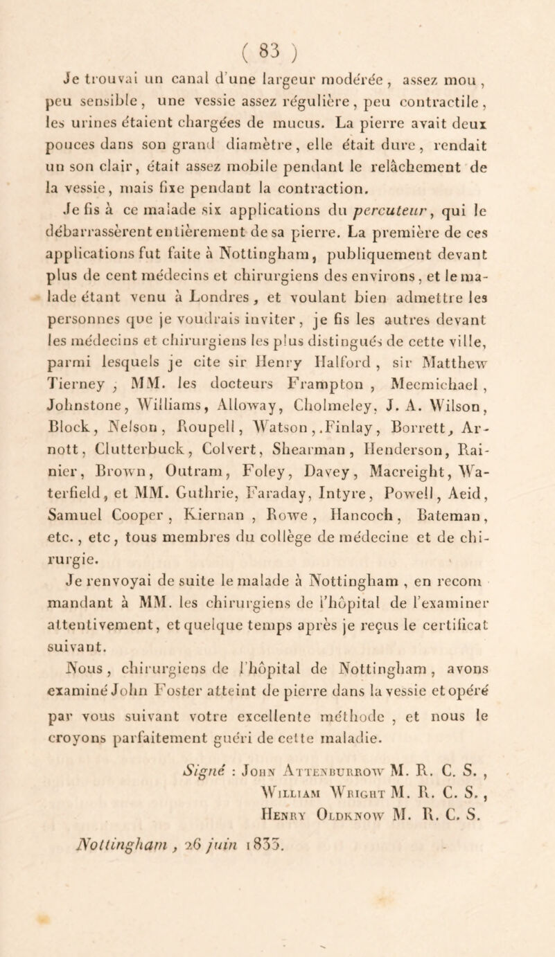 Je ti ouvai un canal d’une largeur mode'rée , assez mou , peu sensible, une vessie assez régulière, peu contractile, les urines étaient chargées de mucus. La pierre avait deux pouces dans son grand diamètre, elle était dure, rendait un son clair, était assez mobile pendant le relâchement de la vessie, mais fixe pendant la contraction. Je fis à ce malade six applications du percuteur^ qui le débarrassèrent entièrement de sa pierre. La première de ces applications fut faite à Nottingham, publiquement devant plus de cent médecins et chirurgiens des environs, et le ma¬ lade étant venu à Londres , et voulant bien admettre les personnes que je voudrais inviter, je fis les autres devant les médecins et chirurgiens les plus distingués de cette ville, parmi lesquels je cite sir Henry Ilalford , sir IMatthew Tierney , IMM. les docteurs Frampton , Mecmichael , Johnstone, Williams, Alloway, Cholmeley, J. A. Wilson, Block, Nelson, Loupell, Watson , .Finlay, Borrett^ Ar- nott, Clutterbuck, Colvert, Shearman , Henderson, Rai- nier, Brown, Outram, Foley, Davey, Macreight, Wa- terfield, et MM. Guthrie, Faraday, Intyre, Powell, Aeid, Samuel Cooper , Riernan , Rowe , ïlancoch, Bateman, etc., etc, tous membres du collège de médecine et de chi¬ rurgie. Je renvoyai de suite le malade à Nottingham , en recom mandant â MM. les chirurgiens de l’hôpital de l’examiner attentivement, et quelque temps après je reçus le certificat suivant. Nous, chirurgiens de l’hôpital de Nottingham, avons examiné John F^oster atteint de pierre dans la vessie et opéré par vous suivant votre excellente méthode , et nous le croyons parfaitement guéri de celte maladie. Signé : John Attenburrow M. R. C. S. , M illiam AVbigut M. R. C. S. , Henry Oldknow M. R. C. S. Nottingham , juin i835.