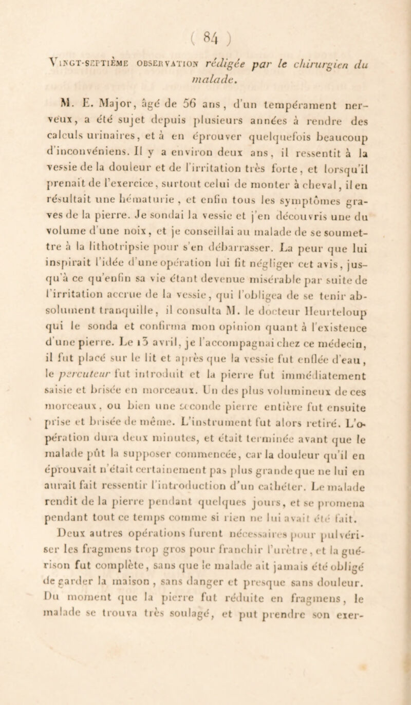 A lycT-SEPTiEME OBSERVATION rccligéc pQF Ic chirurgien du malade, M. E. Major, agd de 56 ans, d’un tempérament ner¬ veux, a été sujet depuis plusieurs années à rendre des calculs urinaii’es, et a en éprouver quelipiefois beaucoup d’inconvéniens. 11 y a environ deux ans, il ressentit à la vessie de la douleur et de l’irritation très forte, et lorsqu’il [)renait de Texercice, surtout celui de monter à cheval, il en résultait une hématurie , et enfin tous les symptômes gra¬ ves de la pierre. Je sondai la vessie et j’en découvris une du volume d’une noix, et je conseillai au malade de se soumet¬ tre a la lithotripsie pour s en débarrasser. Ea peur que lui insfiirait l’idée d’une opération lui fit négliger cet avis, jus¬ qu a ce qu enfin sa vie étant devenue misérable par suite de l’irritation accrue de la vessie, qui l’obligea de se tenir ab¬ solument tranquille, il consulta IM. le docteur lleurteloup qui le sonda et confirma mon opinion quanta l'existence d’une pierre. Le i5 avril, je l’accompagnai chez ce médecin, il fut placé sur le lit et api es que la vessie fut enflée d’eau, le percuteur hïi introduit et la pierre fut immédiatement saisie et brisée en morceaux. Un des plus volumineux de ces morceaux, ou bien une C(coude pieire entière fut ensuite ' prise et brisée de même. L’instrument fut alors retiré. L’o¬ pération dura deux minutes, et était terminée avant que le malade pût la supposer commencée, caria douleur qu’il en éprouvait n’était certainement pas jilus grande que ne lui en aurait fait ressentir l’introduction d’un cathéter. Le malade rendit de la jiierre pendant quehjues jours, et se promena pendant tout ce temps comme si rien ne lui avait été fait. Deux autres opérations lurent néce!>saiir.s puur pulvéri¬ ser les fragmens trop gros pour franchir l’urètre, et la gué¬ rison fut complète, sans que le malade ait jamais été obligé de garder la maison , sans danger et presque sans douleur. Du moment (juc la pierre fut réduite en fragmens, le malade se trouva très soulagé, et put prendre son eier-