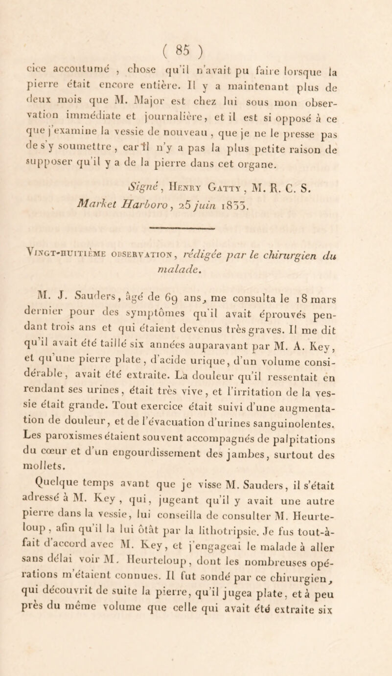 ( «5 ) cice acconturné , chose qu’il n’avait pu faire lorsque la pieri’e était encore entière. Il y a maintenant plus de deux mois que M. Major est chez lui sous mon obser¬ vation imméiliate et journalière, et il est si opposé à ce que j’examine la vessie de nouveau , que je ne le presse pas de s y soumettre, eartl n’y a pas la plus petite raison de supposer qu’il y a de la pierre dans cet organe. SigJié, Henry Gatty , M. R. C. S. Market Ilarhoro ^ 25 juin i855. V/NGT-nuniÈME ODSERVATiON, rédigée parle chirurgien du malade. iM. J. Sauders, âgé de 69 ans^ me consulta le 18 mars dernier pour des symptômes qu'il avait éprouvés pen¬ dant trois ans et qui étaient devenus très graves. Il me dit qu il avait été taillé six années auparavant par M. A. Key, et qu une pierre plate , d acide urique, d’un volume consi¬ dérable, avait été extraite. La douleur qu’il ressentait en rendant ses urines, était très vive, et l’irritation de la ves¬ sie était grande. Tout exercice était suivi d’une augmenta¬ tion de douleur, et de 1 évacuation d’urines sanguinolentes. Les paroxismes étaient souvent accompagnés de palpitations du cœur et d un engourdissement des jambes, surtout des mollets. Quelque temps avant que je visse M. Sauders, il s’était adiessé a M. Key , qui, jugeant qu’il y avait une autre piei re dans la vessie, lui conseilla de consulter M. Heurte- loiip , afin qu il la lui otàt par la lithoti ipsic. Je fus tout-à- fait d’accord avec M. Key, et j’engageai le malade à aller sans délai voir M. Ileurteloup, dont les nombreuses opé¬ rations m’étaient connues. Il fut sondé par ce chirurgien, qui découvrit de suite la pierre, qu’il jugea plate, et à peu près du meme volume que celle qui avait été extraite six