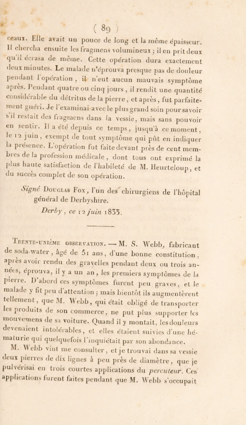 reauï. Elle avait un pouce de long et la même épaisseur. Il clierclja ensuite les Iragmens volumineux j il en pritdeux f]u il écrasa de même. Cette opération dura exactement deux minutes. Le malade n’eprouva prescpie pas de douleur j)en(lant 1 opération , il n’eut aucun mauvais symptôme aj)res. Pendant quati e ou cinq jours , il rendit une quantité considérable du détritus de la pierre , et après , fut parfaite- inent guéi i. Je l examinai avec le plusgrand soin poursavoir sd restait des fjagmens dans la vessie, mais sans pouvoir en sentir. Il a été depuis ce temps, jusqu’à ce moment, le 12 juin , exempt de tout symptôme qui pût en indiquer la présence. L opération fut faitedevant piès de cent mem¬ bres de la piofession médicale, dont tous ont exprimé la plus haute satisfaction de l’habileté de M. lleurteloup, et du succès complet de son opération. Signe Douglas Fox_, l’un des chirurgiens de l’hôpital général de Derbyshîre. Derby ^ ce 12 juin i855. XEEVTE-uvièME OBSERVATION.M. S. Webb, fabricant de soda-water , âgé de 5i ans, d’une bonne constitution, api es avoir rendu des gravelles pendant deux ou trois an¬ nées, éprouva, il y a un an, les premiers symptômes de la pierre. D abord ces symptômes furent peu graves, et le malade y ht peu d’attention ,* mais bientôt ils augmentèrent tellement, que M. A\ ebb, qui était obligé de transporter les produits de son commerce, ne put plus supporter les inouvemens de sa voiture. Quand il y montait, lesdouleurs devenaient intolérables, et elles étaient suivies d’une hé¬ maturie qui quelquefois l’inquiétait par son abondance. M. ebb vint me consulter, etje trouvai dans sa vessie deux pierres de dix lignes à peu près de diamètre, que je pulvérisai en trois courtes applications du percuteur. Ces applications furent faites pendant que M. Webb s’occupait