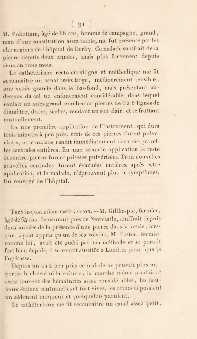 ( 9‘ ) M. Fiuhottam, âge de 68 ans, homme de campagne, grand , mais d’une constitution assez faible, me fut présenté par les cliiriirgiens de 1 hôpital de Derby. Ce malade souflrait de la pierre depuis deux années, mais plus fortement depuis deux ou trois mois. Le cathétérisme recto-curviligne et méthodique me fit veconnaitre un canal assez large , médiocrement sensible, une vessie grande dans le bas-fond, mais présentant au- dessous du col un enfoncement considérable dans lequel roulait un assez grand nombre de pierres de 6 à 8 lignes de diamètre, dures, sèches, rendant un son clair, et se frottant mutuellement. En une première application de rinstrument , qui dura trois minutes à peu près, trois de ces pierres furent pulvé- l isées, et ie malade rendit immédiatement deux des gravel- les centrales entières. En une seconde application le reste des autres pierres furent prises et pulvérisées. Trois nouvelles gravelles centrales furent évacuées entièresL après cette application, et le malade, n’éprouvant plus de symptômes, fut renvoyé de ITiôpital. Trevte-quatrième OBSERVATioir.—M.' Gillhespie, fermier, âgéde54 ans, demeurant près de Newcastle, souffrait depuis deux années de la présence d’une pierre dans la vessie, lors¬ que, ayant appris qu’un de ses voisins, M. Foster, fermier comme lui, avait été guéri par ma méthode et se portait fort bien depuis, il se rendit aussitôt à Londres pour que \t l’opérasse. Depuis un an à peu près ce malade ne pouvait plus su[)- porter le cheval ni la voiture , la marche meme produisait assez souvent des hématuries assez considérables, les dou¬ leurs étaient continuelles et fort vives, les urines déposaient un sédiment mu(|ueux et quelquèfois purulent. Le cathétérisme me fit reconnaître un canal assez petit,