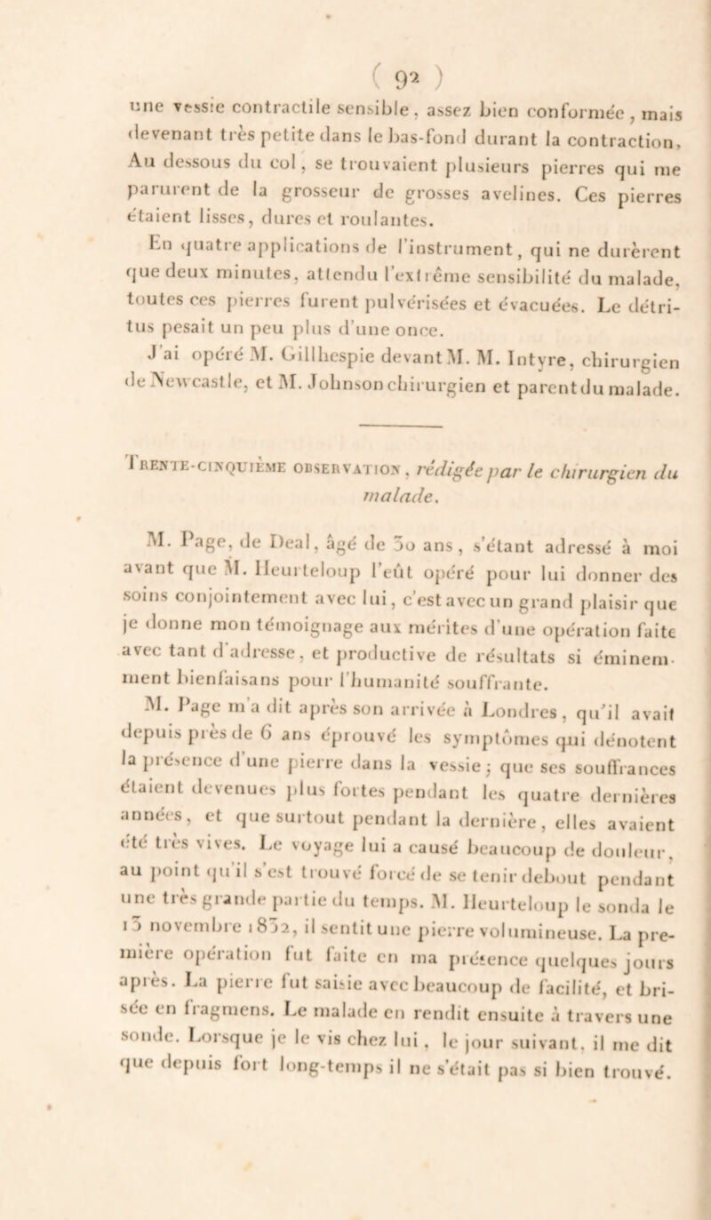 ( 9^ ) nne vtssie contractile sensible, assez bien conformée, mais devenant très petite dans le bas-fond durant la contraction. Au dessous du col, se trouvaient plusieurs pierres qui me païuient de la grosseur de grosses avelines. Ces pierres étaient lisses, dures et roulantes. Lu ‘{uatre ajiplications de I instrument, qui ne durèrent que deux minutes, attendu I exliême sensibilité du malade, toutes ces j)ierres furent pulvérisées et évacuées. Le détri¬ tus pesait un peu plus d’une once. J'ai opéré M. Gillbcspie devantM. M. Intyre, chirurgien de Newcastle, et INI. Johnson chirurgien et parentdu malade. l rente-cixquikme OBSERVATION', rédigée par le chirurgien du malade. jM. I âge, de Deal, âgé de 5o ans, s’étant adressé à moi avant que M. lleui teloup l’eût opéré pour lui donner des soins conjointement avec lui, c’est avec un grand plaisir que je donne mon témoignage aux mérites d’une opération faite avec tant d’adresse, et productive de résultats si éminem- ment bienlaisans pour 1 liumanité souffrante. INI. I^age m a dit après son arrivée à Lotuires, qidil avait depuis pies de 6 ans éprouvé les symptômes qui dénotent la pié>ence d une pierre dans la vessie \ que ses souflrances étaient devenues plus fortes pendant les quatre dernières années, et que surtout pendant la dernière, elles avaient été très vives. Le voyage lui a causé beaucoup de douleur, au j)oint (juil s est trouvé forcé de se tenir debout pendant une très grande partie du temps. M. lleurteloup le sonda le i5 novembre i8’52, il sentit une pierre volumineuse. La pre¬ mière opération fut laite en ma préîence quelques jours apres. La pierre fut saisie avec beaucoup de facilité, et bri¬ sée en fiagmens. Le malade en rendit ensuite à travers une sonde. Lorsque je le vis chez lui, le jour suivant, il me dit que depuis fort long-temps il ne s’était pas si bien trouvé.