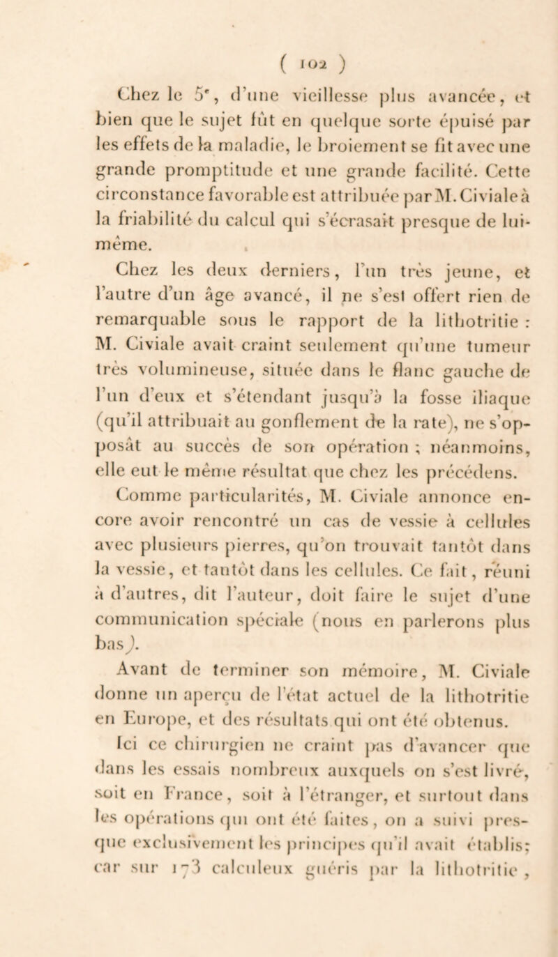 ( ) Chez le 5', (rime vieillesse j)1ijs avancée, (‘t bien que le sujet fut en quelque sorte épuisé par les effets (le la maladie, le broiement se fit avec une grande promptitude et une grande facilité. Cette circonstance favorable est attribuée par^NI.Civialeà la friabilité (lu calcul qui s’écrasait presque de lui- méme. . Chez les deux derniers, l’un très jeune, et l’autre d’un âge avancé, il ne s’est offert rien de remarquable sous le rapport de la lithotritie : INI. Civiale avait craint seulement (pi’une tumeur très volumineuse, située dans le flanc gauche de l’un d’eux et s’étendant jusqu’à la fosse iliaque (qu’il attribuait au gonflement de la rate), ne s’op¬ posât au succès de son opération ; néanmoins, elle eut le meme résultat que chez les précédens. Comme particularités, M. Civiale annonce en¬ core avoir rencontré un cas de vessie à cellules avec plusieurs pierr(^s, qu’on trouvait tantôt dans la vessie, et tantijt dans les cellules. Ce fait, réuni à d’autres, dit l’auteur, doit faire le sujet d’une communication sj>éciale (nous en parlerons plus bas ), Avant de terminer son mémoire, M. Civiale donne un aperçu de l’état actuel de la lithotritie en Europe, et des r(*sultats qui ont été obtenus. Ici ce chirurgien ne craint pas d'avancer que dans les essais nond)reux aux(piels on s’est livré*, soit en France, soit à l’étranger, et surtout dans les opérations (pu ont été laites, on a suivi pres- (juc (‘xcliisivement l(\s principes (pi’il avait établis; car sur calculeux guéris par la lithotritie.