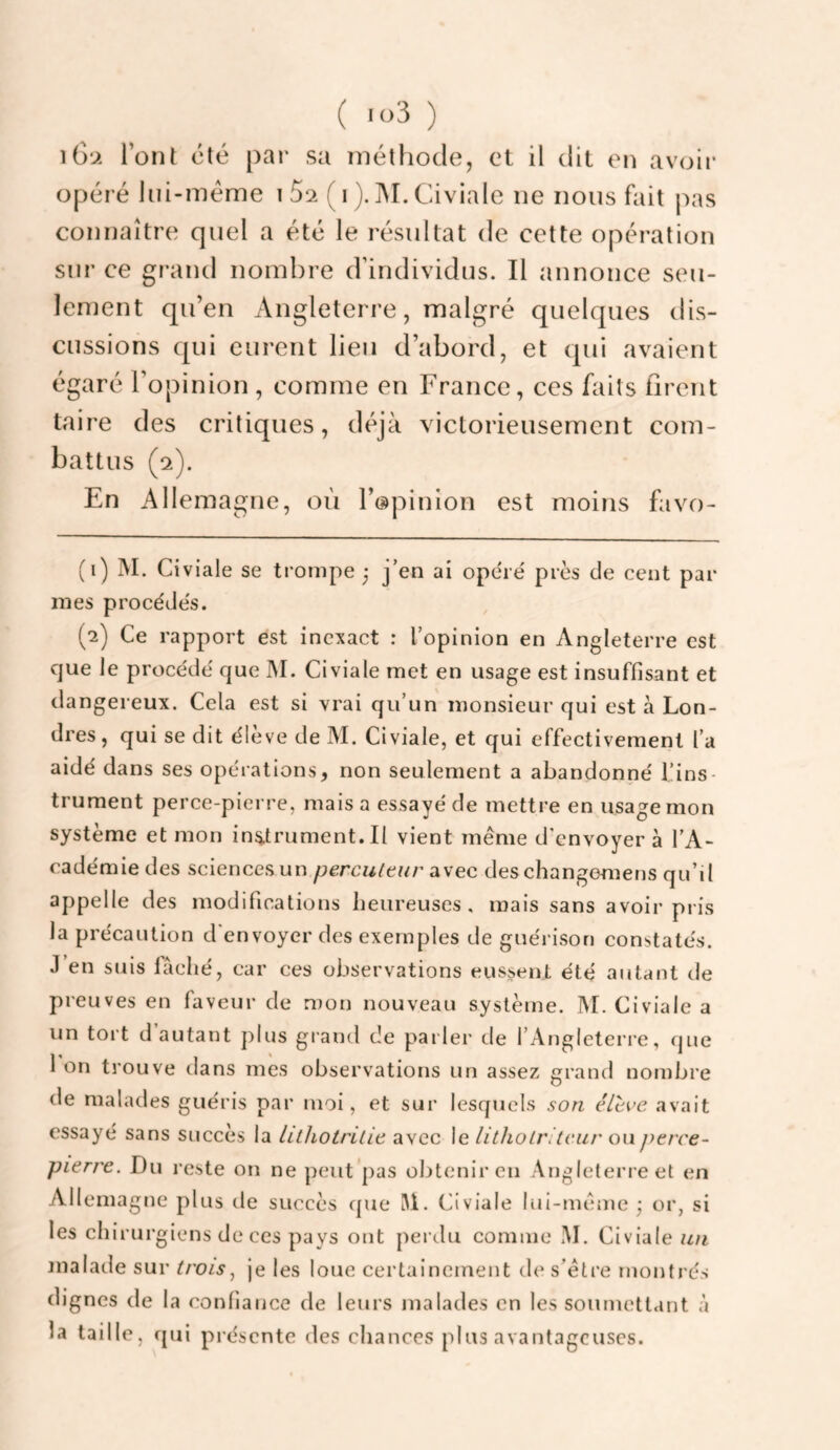 i6‘>> l’ont été par sa méthode, et il dit en avoir opéré liii-méme i 5^ ( i ). ]M. Civiale ne nous fait pas connaître quel a été le résultat de cette opération sur ce grand nombre d’individus. Il annonce seu¬ lement qu’en Angleterre, malgré quelques dis¬ cussions qui curent lieu d’abord, et qui avaient égaré l’opinion , comme en France, ces faits firent taire des critiques, déjà victorieusement com¬ battus (2). En Allemagne, où l’opinion est moins favo- (1) M. Civiale se trompe 3 j’en ai opéré près de cent pal¬ mes procédés. (2) Ce rapport est inexact : l’opinion en Angleterre est que le procédé que IM. Civiale met en usage est insuffisant et dangereux. Cela est si vrai qu’un monsieur qui est à Lon¬ dres , qui se dit élève de M. Civiale, et qui effectivement l’a aidé dans ses opérations, non seulement a abandonné l’ins¬ trument perce-pierre, mais a essayé de mettre en usage mon système et mon instrument. Il vient même d'envoyer à l’A¬ cadémie des sciences un percuttur avec deschangomens qu’il appelle des modifications heureuses, mais sans avoir pris la précaution d'envoyer des exemples de guérison constatés. J’en suis fâché, car ces observations eussent été autant de preuves en faveur de mon nouveau système. M. Civiale a un tort d’autant plus grand de parler de l’Angleterre, que 1 on trouve dans mes observations un assez grand nombre de malades guéris par moi, et sur lesquels son élève avait essayé sans succès la lilhotritie avec le litliolrUcur ou perce- pierre. Du reste on ne peut pas obtenir en Angleterre et en Allemagne plus de succès cpie M. Civiale lui-même ; or, si les chirurgiens de ces pays ont perdu comme ÎM. Civiale un malade sur troisje les loue certainement de s’être montrés dignes de la confiance de leurs malades en les soumettant à la taille, qui présente des chances plus avantageuses.