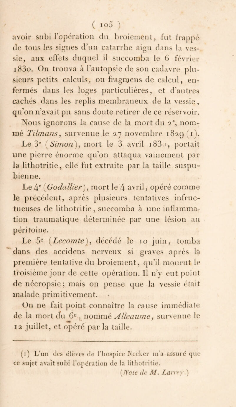 avoir subi l’opération du l)roienicut, fut fra|)pé de tous les signes d’un catarrhe aigu dans la ves¬ sie, aux effets duquel il succomba le G février i83o. Ou trouva à l’autopsie de sou cadavre plu¬ sieurs petits calculs, ou fragroeus de calcul, en¬ fermés dans les loges particulières, et d’autres cachés dans les replis membraneux de la vessie, qu’on n’avait pu sans doute retirer de ce réservoir. Nous ignorons la cause de la mort du nom¬ mé TilnuiJis, survenue le ‘l'j novembre 1829 (i). Le 3^^ (^Simon)^ mort le 3 avril i83e), j)oiiait une pierre énorme c[u’on attaqua vainement par la lithotritie, elle fut extraite par la taille suspu- bienne. Le 4® {Godailler)^ mort le 4 avril, opéré comme le précédent, après plusieurs tentatives infruc¬ tueuses de lithotritie, succomba à une inflamma¬ tion traumatique déterminée par une lésion au péritoine. Le 5® (^Lecomte)^ décédé le 10 juin, tomba dans des accidens nerveux si graves après la première tentative du broiement, qu’il mourut le troisième jour de cette opération. Il n’y eut point de nécropsie; mais on pense que la vessie était malade primitivement. On ne fait point connaître la cause immédiate de la mort du 6^ , womvaé^ Alleauine, survenue le 12 juillet, et opéré par la taille. (i) L’un clc‘s élèves de l’hospIcc Nccker m’a assuré que ce sujet avait subi l’apératioii de la lithotritie. {TSole de M, Larrey.)