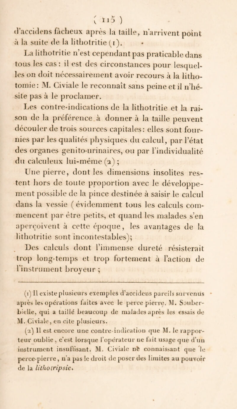 : ïi5 ) (raccldens fâcheux après la taille, n arrivent point à la suite de la lithotritie (i). La lithotritie n’est cependant pas praticable dans tous les cas: il est des circonstances pour lescpiel- les on doit nécessairement avoir recours à la litho¬ tomie; M. Civiale le reconnaît sans peine et il n’hé¬ site pas à le proclamer. Les contre-indications de la lithotritie et la rai¬ son de la préférence.cà donner à la taille peuvent découler de trois sources capitales: elles sont four¬ nies par les qualités physiques du calcul, par l’état des organes genito-urinaires, ou par l’individualité du calculeux lui-méme (a) ; Une pierre, dont les dimensions insolites res¬ tent hors de toute proportion avec le développe¬ ment possible de la pince destinée à saisir le calcul dans la vessie ( évidemment tous les calculs com¬ mencent par être petits, et quand les malades s’en aperçoivent à cette époque, les avantages de la lithotritie sont incontestables); Des calculs dont l’immense dureté résisterait trop long-temps et trop fortement à l’action de Tinstrument broyeur ; (1) Il existe plusieurs exemples cl’accidens pareils survenus • apiès les opérations faites avec le perce pierre. IM. Sonber- bielle, qui a taillé beaucoup de malades après les essais do M. Civiale, en cite plusieurs. (2) H est encore une contre-indication que Î\I. le rappor¬ teur oublie , c’est lorsque l’opérateur ne fait usage que d’un instrument insuffisant. M. Civiale nt connaissant que L; perce-pierre, n’a pas le droit de poser des limites au pouvoir de la lithoiripsie*