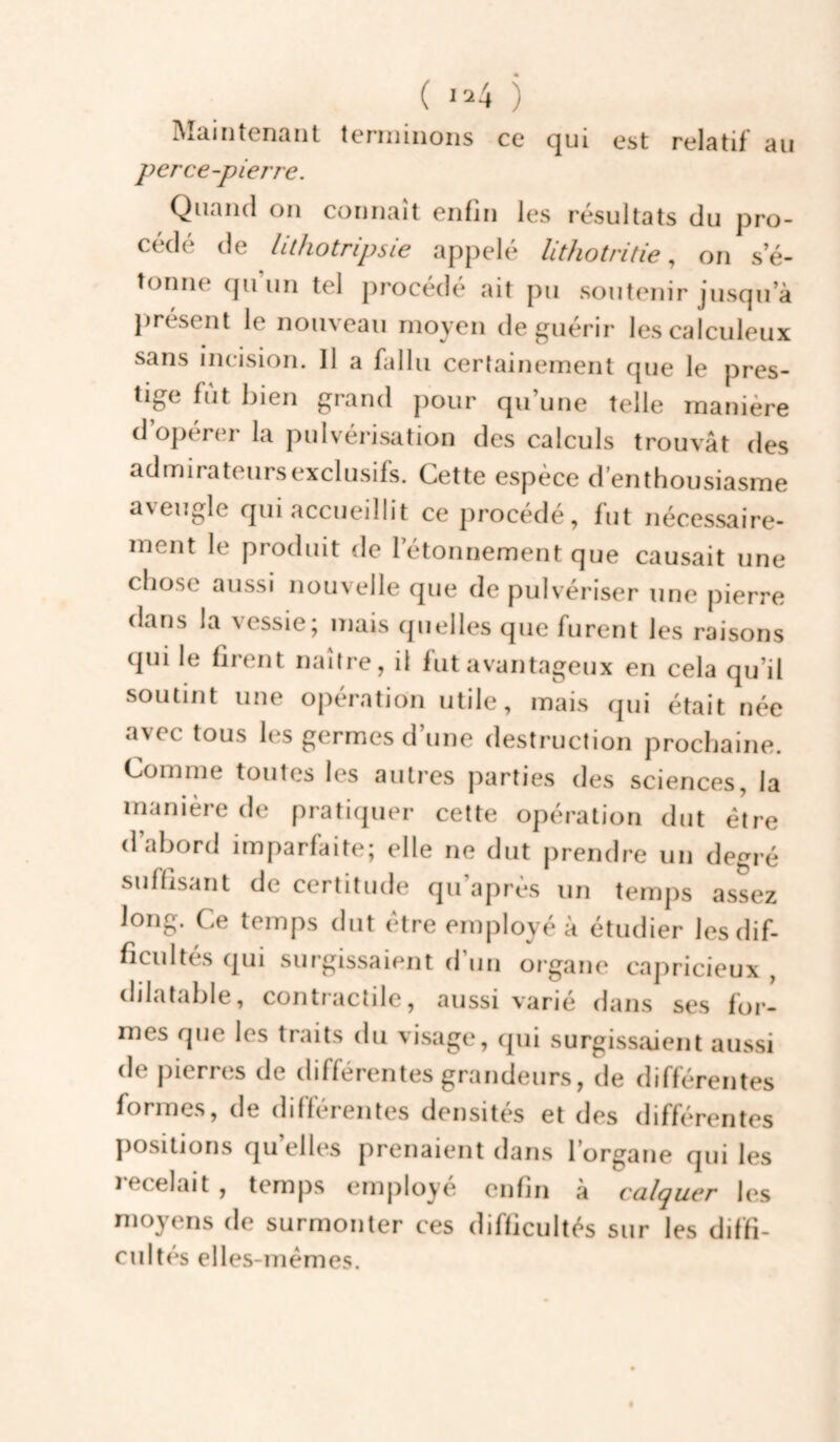 ( >24 j Maintenant terminons ce qui est relatif au perce-pierre. Quand on connaît enfin les résultats du pro¬ cédé de Ulhotripsie ap})elé Uthotritie, on s’é¬ tonne qu’un tel procédé ait pu soutenir jusqu’à présent le nouveau moyen de guérir lescalculeux sans incision. Il a fallu certainement que le pres- tige fut bien grand pour qu’une telle manière d’ojiérer la pulvérisation des calculs trouvât des admirateursexclusifs. Cette espèce d’enthousiasme aveugle qui accueillit ce procédé, fut nécessaire¬ ment le produit de rétonnement que causait une chose aussi nouvelle que de pulvériser une pierre dans la vessie; mais quelles que furent les raisons qui le firent naître, il fut avantageux en cela qu’il soutint une opération utile, mais qui était née avec tous les germes d’une destruction prochaine. Comme toutes les autres parties des sciences, la manière de praticjuer cette opération dut être d’abord imparfaite; elle ne dut prendre un degré suffisant de certitude qu’après un temps assez long. Ce temps dut être employé à étudier les dif¬ ficultés qui surgissaient d’un organe capricieux , dilatable, contractile, aussi varié dans ses for¬ mes que les traits du visage, qui surgissaient aussi de pierrcîs de clifférentes grandeurs, de différentes formes, de différentes densités et des différentes positions qu’elles prenaient dans l’organe qui les lecelait , temps employé enfin à culquer les moyens de surmonter ces difficultés sur les diffi¬ cultés elles-mêmes.