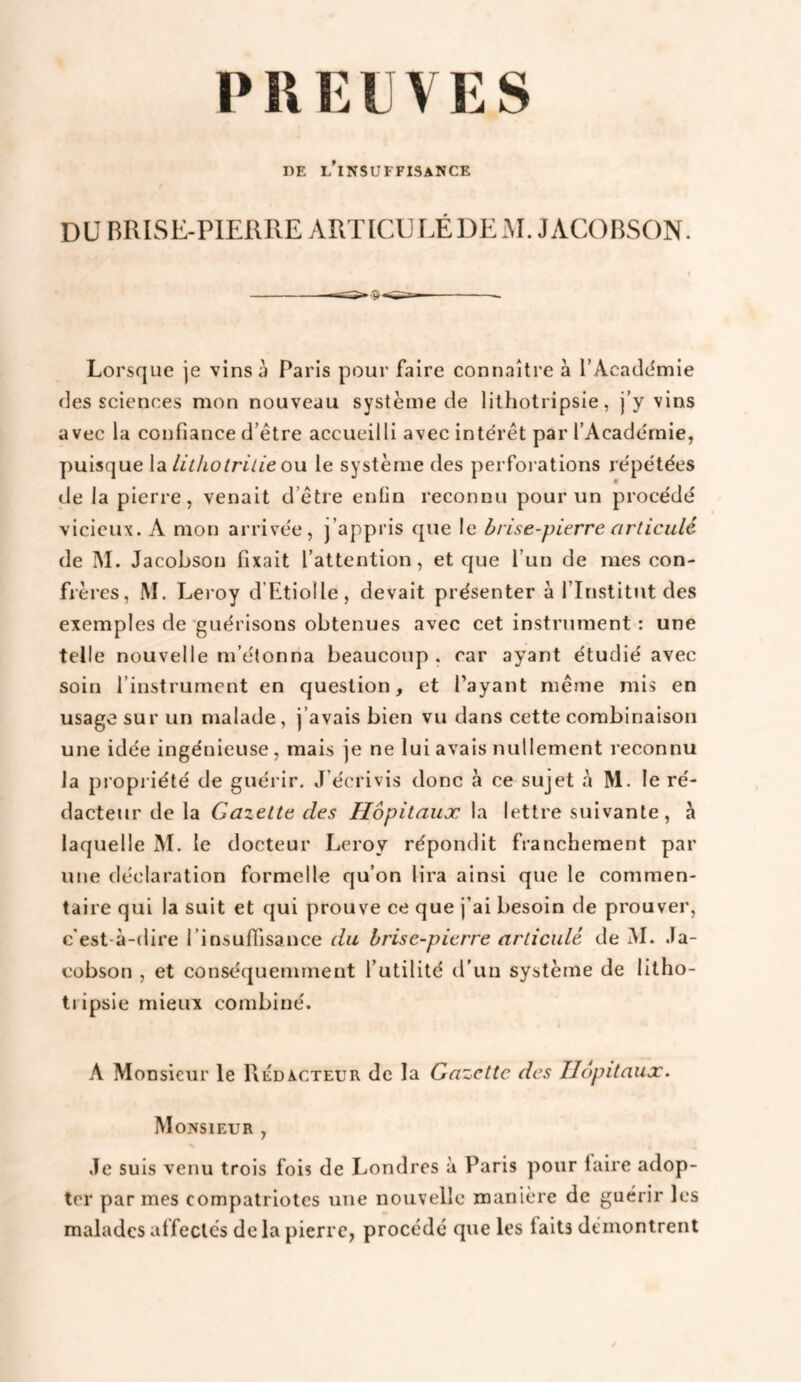 PREUVES DE L^INSUFFISANCE DU BRISE-PIERRE ARTICU LÉDEM. JACOIiSON. I Lorsque je vinsü Paris pour faire connaître à l’Acaddmie des sciences mon nouveau système de lithotripsie, j’y vins avec la confiance d’être accueilli avec intérêt par l’Académie, puisque \di lithotrille ou. le système des perforations répétées de la pierre, venait d’être enfin reconnu pour un procédé vicieux. A mon arrivée, j’appris que le brise-pierre articulé de I\I. Jacobson fixait l’attention, et que l’un de mes con¬ frères, M. Leroy d’Etiolle, devait présenter à l’Institut des exemples de guérisons obtenues avec cet instrument : une telle nouvelle m’étonna beaucoup . car ayant étudié avec soin l’instrument en question, et Payant même mis en usage sur un malade, j’avais bien vu dans cette combinaison une idée ingénieuse , mais je ne lui avais nullement reconnu la propi iété de guérir. J’écrivis donc à ce sujet à M. le ré¬ dacteur de la Gazette des Hôpitaux la lettre suivante, à laquelle M. le docteur Leroy répondit franchement par une déclaration formelle qu’on lira ainsi que le commen¬ taire qui la suit et qui prouve ce que j’ai besoin de prouver, c'est-à-dire l’insuffisance du brise-pierre articulé de M. Ja¬ cobson , et conséquemment l’utilité d’un système de litho- ti ipsie mieux combiné. A Monsieur le Rédacteur de la Gazette des Hôpitaux. Monsieur , Je suis venu trois fois de Londres à Paris pour faire adop¬ ter par mes compatriotes une nouvelle manière de guérir les malades affectés delà pierre, procédé que les faits démontrent