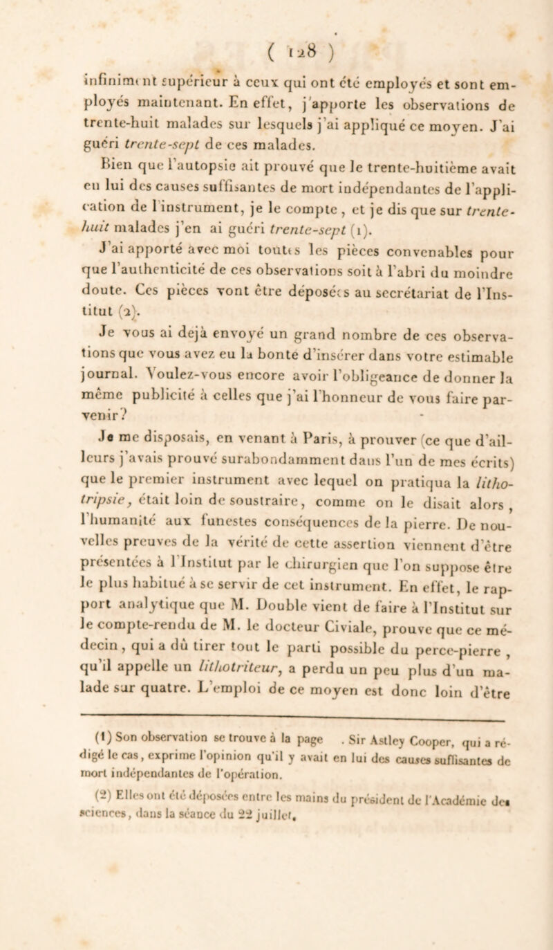 ( ' ) infifiinn nt supérieur à ccuy qui ont clé employés et sont em¬ ployés maintenant. En effet, j'apporte les observations de trente-huit malades sur lesquels j'ai appliqué ce moyen. J’ai guéri trente-sept de ces malades. Bien que l’autopsie ait prouvé que le trente-huitième avait eu lui des causes suffisantes de mort indépendantes de l’appli¬ cation (le 1 instrument, je le compte , et je dis que sur trente- huit malades j’en ai guéri trente-sept (i). J ai apporté avec moi toutts les pièces convenables pour que l’authenticité de ces observations soit à l’abri du moindre doute. Ces pièces vont être déposées au secrétariat de l’Ins¬ titut fl). Je vous ai déjà envoyé un grand nombre de ces observa¬ tions que vous avez eu la bonté d’insérer dans votre estimable journal. Voulez-vous encore avoir l’obligeance de donner la même publicité à celles que j’ai l'honneur de vous faire par¬ venir.-^ Jo me disposais, en venant à Paris, à prouver (ce que d’ail¬ leurs j’avais prouvé surabondamment dans l’un de mes écrits) que le premier instrument avec lequel on pratiqua la litho- était loin de soustraire, comme on le disait alors, l’humanité aux funestes conséquences de la pierre. De nou¬ velles preuves de la vérité de cette assertion viennent d’être présentées a 1 Institut par le (chirurgien que l’on suppose être le plus habitué à se servir de cet instrument. En effet, le rap¬ port analytique que M. Double vient de faire à l’Institut sur le compte-rendu de M. le docteur Civiale, prouve que ce mé¬ decin , qui a du tirer tout le parti possible du peretî-pierre , qu il appelle un lithotriteur, a perdu un peu plus d’un ma¬ lade sur quatre. D’emploi de ce moyen est donc loin d’être (1) Son observation se trouve à la page . Sir Asiley Cooper, qui a ré¬ digé le cas, exprime 1 opinion qu il y avait en lui des cauxes suflisantes de mort indépendantes de l’opération. sciences, dans la séance du juillet. président de IWcadémic des
