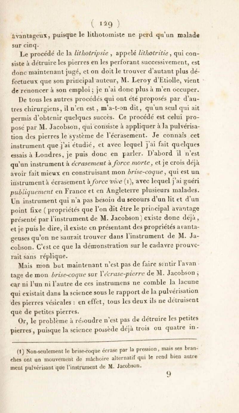 ( '■^9 ) tiV'antageux, puisque le lithotomlste ne perd qu’un malade sur cinq. Le procédé de la lithotripsie , appelé lithotritie , qui con¬ siste à détruire les pierres en les perforant successivement, est donc maintenant jugé, et on doit le trouver d’autant plus dé¬ fectueux que son principal auteur, M. Leroy d’Etiolie, vient de renoncer à son emploi ; je n’ai donc plus à m’en occuper. De tous les autres procédés qui ont été proposés par d’au¬ tres chirurgiens, il n’en est, m’a-t-on dit, qu’un seul qui ait permis d’obtenir quelques succès. Ce procédé est celui pro¬ posé par M. Jacobson, qui consiste à appliquer à la pulvérisa¬ tion des pierres le système de l’écrasement. Je connais cet instrument que j’ai étudié, et avec lequel j’ai fait quelques essais à Londres, je puis donc en parler. D abord il n est qu’un instrument à écrasement à force morte, et je crois déjà avoir fait mieux en construisant mon hrise-cocjue, qui est un instrument à écrasement à force viec (i), avec lequel j’ai guéri publiquement en France et en Angleterre plusieurs malades. Ln instrument qui n’a pas besoin du secours d un lit et d un point fixe ( propriétés que l’on dit être le principal avantage présenté par l’instrument de M. Jacobson) existe donc déjà , et je puis le dire, il existe en présentant des propriétés avanta¬ geuses qu’on ne saurait trouver dans 1 instrument de IVÏ. Ja¬ cobson. C’est ce que la tlémonstration sur le cadavre prouve¬ rait sans réplique. Mais mon but maintenant n’est pas de faire sentir 1 avan tage de mon brise-coque sur 1 ecrase-pierre de M. Jacobson , car ni Fun ni l’autre de ces instrumens ne comble la lacune qui existait dans la science sous le rapport de la pulvérisation des pierres vésicales : en effet, tous les deux ils ne détruisent que de petites pierres. Or, le problème à ré>oudre n’est pas de détruire les petites pierres, puisque la science poasède déjà trois ou quatre in • (t) Non-seulement le brise-coqùe écrase par la pression, mais ses bran ches ont un mouvement de mâchoire alternatif qui le icnd bien autre