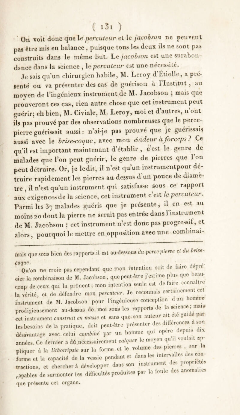 ( *3' ) On voit donc que le percuteur et le jacobson ne peuvent pas être mis en balance, puisque tous les deux ils ne sont pas construits dans le même but. Le jacobson est une surabon¬ dance dans la science , le percuteur est une nécessité. Je sais qu’un chirurgien habile, M. Leroy d Ltiolle, a pré¬ senté ou va présenter des cas de guérison à l’Institut, au moyen de l’ingénieux instrument de M. Jacobson ; mais que prouveront ces cas, rien autre chose que cet instrument peut guérirj eh bien, M. Civiale, M. Leroy, moi et d autres, n ont ils pas prouvé par des observations nombreuses que le perce- pierre guérissait aussi: n’ai-je pas prouvé que je guérissais aussi avec le brise-coque^ avec mon é^ideur àforceps? Ce qu’il est important maintenant d’établir , c est le genre de malades que l’on peut guérir, le genre de pierres que l’on peut détruire. Or, je le dis, il n’est qu’un instrumentpour dé¬ truire rapidement les pierres au-dessus d un pouce de diamè¬ tre , il n’est qu’un instrument qui satisfasse sous ce rapport aux exigences de la science, cet instrument c est le percuteur. Parmi les 37 malades guéris que je présente, il en est au moins-20 dont la pierre ne serait pas entrée dans l’instrument de M. Jacobson ; cet instrument n’est donc pas progressif, et alors, pourquoi le mettre en opposition avec une combinai- mais que sous bien des rapports il est au-dessous du perce-pierre et du brise- Qu’on ne croie pas cependant que mon intention soit de faire epre cier la combinaison de M. Jacobson, que peut-être j’estime plus que beau¬ coup de ceux qui la prônent; mon intention seule est défaire connaître la vérité, et de défendre mon percuteur. Je reconnais certainement cet instrument de M. Jacobson pour l’ingénieuse conception d un homme prodigieusement au-dessus de moi sous les rapports de la scaence; mais cet instrument construit en masse et sans que son auteur ait été guu c par les besoins de la pratique, doit peut-être présenter des différences a so désavantage avec celui combiné par un homme qui opère < epins années. Ce dernier a dû nécessairement calquer le moven qu 1 von ait a pliquer à la lithotripsie sur la forme et le volume des pieiies , si forme Cl la oapacité de la vessie penJ-am « .nlerwlles .les con¬ tractions, et chercher à développer dans son insluunent « es pro] capable, de surmonter les d.flicuUcs produites par la foule des anomalies que présente cet organe.