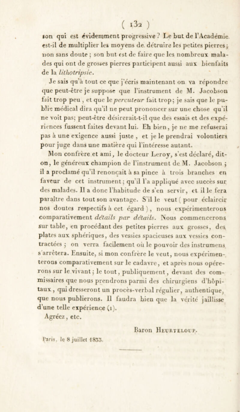 ( ) son qui est évidemment progressive ? Le but de l’Académie csl-il de multiplier les moyens de. détruire les petites pierres j non sans doute j son but est de faire que les nombreux mala¬ des qui ont de grosses pierres participent aussi aux bienfaits de la lithotripsîe. Je sais qu’à tout ce que j’écris maintenant on va répondre que peut-être je suppose que l’instrument de M. Jacobson lait trop peu , et que le percuteur fait trop^ je sais que le pu¬ blie médical dira qu’il ne peut prononcer sur une chose qu’il ne voit pasj peut-être désirerait-t-il que des essais et des expé¬ riences fussent faites devant lui. Eh bien, je ne me refuserai pas à une exigence aussi juste , et je le prendrai volontiers pour juge dans une matière qui l’intéresse autant. Mon confrère et ami, le docteur Leroy, s’est déclaré, dit- on, le généreux champion de l’instrument de M. Jacobson j il a proclamé qu’il renonçait à sa pince à trois branches en laveur de cet instrument; qu’il l’a appliqué avec succès sur des malades. Il a donc l’habitude de s’en servir, et il le fera paraître dans tout son avantage. S’il le veut ( pour éclaircir nos doutes respectifs à cet égard ), nous expérimenterons comparativement détails par détails. Nous commencerons sur table, en procédant des petites pierres aux grosses, des plates aux sphériques, des vessies spacieuses aux vessies con¬ tractées ; on verra lacilement où le pouvoir des instrumens s arrêtera. Ensuite, si mon conlrère le veut, nous expérimen¬ terons comparativement sur le cadavre, et après nous opére¬ rons sur le vivant ; le tout, publiquement, devant des com¬ missaires que nous prendrons parmi des chirurgiens d’hôpi¬ taux , qui dresseront un procès-verbal régulier, authentique, que nous publierons. 11 faudra bien que la vérité jaillisse d’une telle expérience (i). Agréez, etc. Baron lltuRTELOUP. Taris, le 8 juillet 1853.