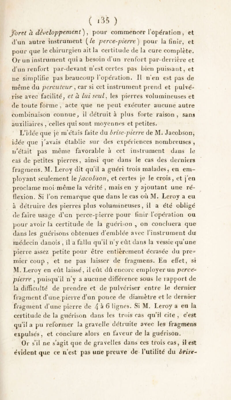 ( ‘3 '‘i ) Jorct Cl dév^eloppement) ^ pour commencer l’opëration , et il’un autre instrument [le perce-pierre) pour la finir, et pour que le cliirurgien ait la certilude de la cure complète. Or un i nslrument quia besoin d’un renfort jiar-derrière et d’un renfort par-devant n’est certes pas bien puissant, et ne simplifie pas beaucoup fope'ration. Il n'en est pas de meme du percuteur , car si cet instrument prend et pulvé¬ rise avec facilité; et à lui seul, les pierres volumineuses et de toute forme , acte que ne peut exécuter aucune autre combinaison connue^ il détruit à plus forte raison , sans auxiliaires , celles qui sont moyenn«'s et petites. L’iflée que je m’étais faite du brise-pierre de M. Jacobson, idée que j^’avais établie sur des expériences nombreuses , n'était pas même favorable à cet instrument dans le cas de petites pierres, ainsi que dans le cas des derniers fragmens. M. Leroy dit qu’il a guéri trois malades, en em¬ ployant seulement le jacobson, et certes je le crois, et j’en proclame moi-même la vérité , mais en y ajoutant une ré¬ flexion. Si l’on remarque que dans le cas où M. Leroy a eu à détruire des pierres plus volumineuses, il a été obligé (le faire usage d’un perce-pierre pour finir l’opération ou pour avoir la certitude de la guérison , on conciliera que dans les guérisons obtenues d’emblée avec l’instrument du médecin danois , il a fallu qu’il n’y eût dans la vessie qu’une pierre assez petite pour être entièrement écrasée du pre¬ mier coup , et ne pas laisser de fragmens. En effet, si M. Leroy en eût laissé, il eût dû encore employer un perce- pierre , puisqu’il n’y a aucune différence sous le rapport de la difficulté de prendre et de pulvériser entre le dernier fragment d’une,pierre d’un pouce de diamètre et le dernier fragment d’une pierre de 4 ^ ^ lignes. Si M. Leroy a eu la certitude de la guérison dans les trois ras qu’il cite , c’est qu’il a pu reformer la gravelle détruite avec les fragmens expulsés, et conclure alors en faveur de la guérison. Or s’il ne s’agit que de gravelles dans ces trois cas, il est évident (|ue ce n’est pas une preuve de- l’utilité du brise-