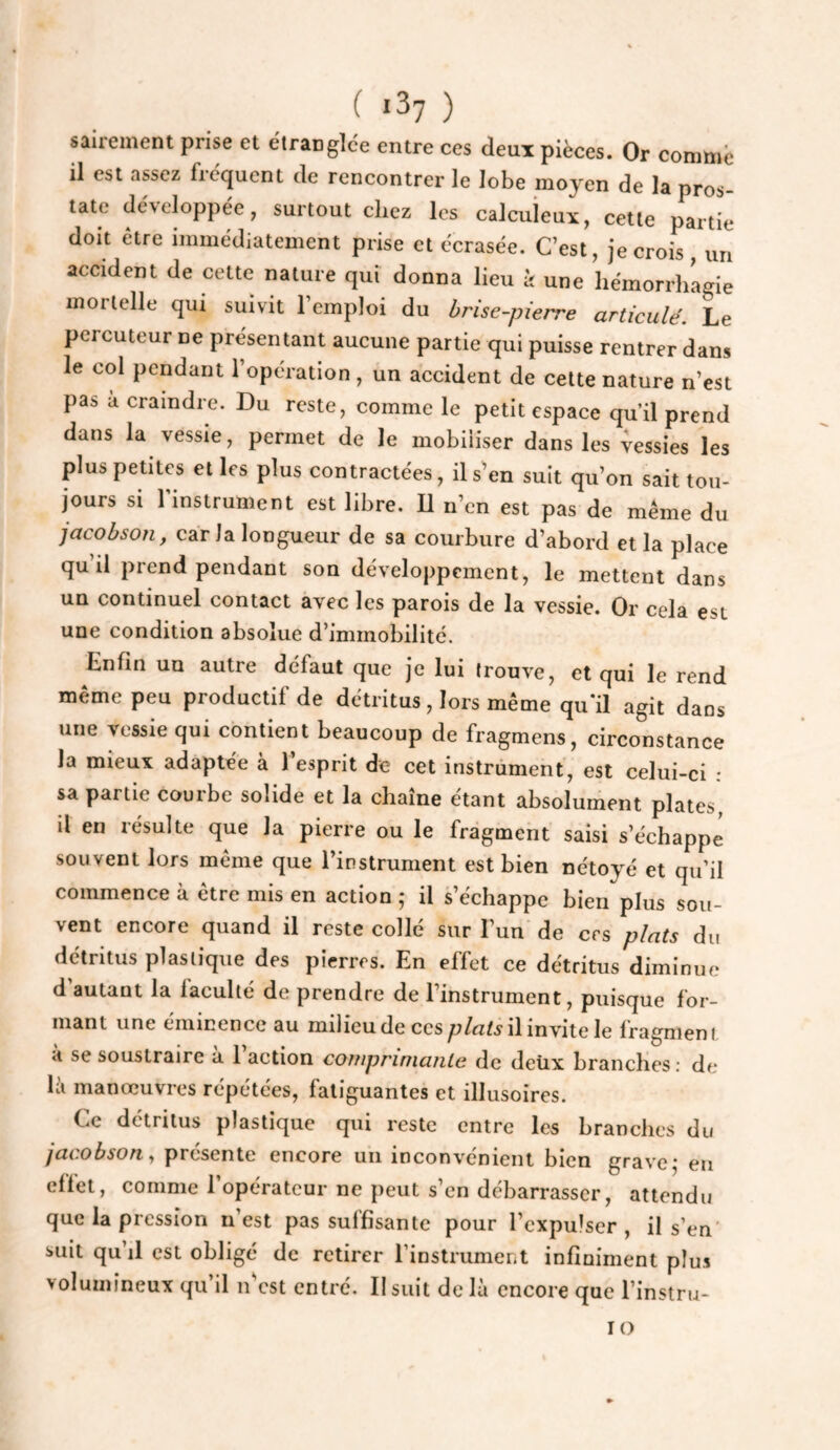 ( *37 ) saireinent prise et étranglce entre ces deux pièces. Or comniè il est assez ficquent de rencontrer le lobe moyen de la pros¬ tate dé\eIoppée, surtout chez les calcuieux, cette partie doit être immédiatement prise et écrasée. C’est, je crois, un accident de cette nature qui donna lieu à une hémorrliagie mortelle qui suivit l’emploi du brise-pierre artieulé. Le percuteur ne présentant aucune partie qui puisse rentrer dans le col pendant l’opération, un accident de cette nature n’est pas a craindre. Du reste, comme le petit espace qu’il prend dans la vessie, permet de le mobiliser dans les vessies les plus petites elles plus contractées, il s'en suit qu’on sait tou¬ jours si l’instrument est libre. U n’en est pas de même du jacohson, car la longueur de sa courbure d’abord et la place qu’il prend pendant son développement, le mettent dans un continuel contact avec les parois de la vessie. Or cela est une condition absolue d’immobilité. Enfin un autre défaut que je lui trouve, et qui le rend même peu productif de détritus, lors même qu’il agit dans une vessie qui contient beaucoup de fragmens, circonstance la mieux adaptée à 1 esprit de cet instrument, est celui-ci : sa partie courbe solide et la chaîne étant absolument plates, il en résulte que la pierre ou le fragment saisi s’échappe souvent lors même que l’instrument est bien nétoyé et qu’il commence à être mis en action ,* il s’échappe bien plus sou¬ vent encore quand il reste collé sur l’un de ers plats du détritus plastique des pierres. En effet ce détritus diminue d autant la faculté de prendre de l’instrument, puisque for¬ mant une éminence au milieu de cesil invite le fragment a se soustraire a 1 action coiupriniante de detix branches : de là manœuvres répétées, fatiguantes et illusoires. Ce détritus plastique qui reste entre les branches du jacobson^ présente encore un inconvénient bien grave,- en effet, comme l’opérateur ne peut s’en débarrasser, attendu que la pression n’est pas suffisante pour l’expulser, il s’en' suit qu’il est obligé de retirer l’instrument infiniment plus volumineux qu’il n'est entré. Il suit delà encore que l’instru- lo