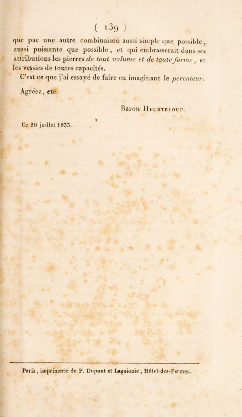 ( *39 ) que par une autre combinaison aussi simple ({ue possil)le, aussi puissante que possible , et qui embrasserait dans ses attributions les pierres de tout volume et de toute forme ^ et les vessies de toutes capacités. C’est ce que j’ai essayé de faire en imaginant le percuteur. Agréez, etc. Baron Heurteloup. Ce 20 juillet 183^. ! Paris , imprimerie de P, Dtipont et Laguionie , Hôtel-dcs-Ferincs.