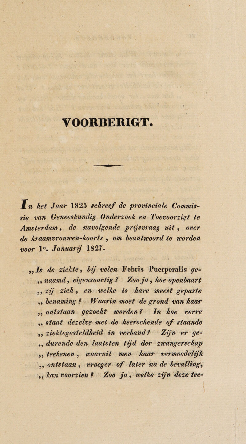 VOOBBERIGT. In het 3aar 1825 schreef de ‘provinciale Commis¬ sie van Geneeskundig Onderzoek en Toevoorzigt te Amsterdam, de navolgende prijsvraag uit, over de kraamvrouwen-koorts , om beantwoord te worden voor 1°. Januarij 1827. 55 de ziekte bij velen Febris Puerperalis ge- 5, naamd, eigensoortig Zoo ja ^ hoe openbaart 5 5 zij zich 5 en welke is hare meest gepaste 5 5 benaming ? fVaarin moet de grond van haar 5 5 ontstaan gezocht wórden ^ In hoe verre 55 staat dezelve met de heerschende of staande 5 5 ziektegesteldheid in verband l Zijn er ge- 55 durende den laat sten tijd der zwangerschap 5 5 teekenen, waaruit men haar vermoedelijk 5, ontstaan^ vroeger of later na de bevalling^ kan voorzien? Zoo ja^ welke zijn deze tee-