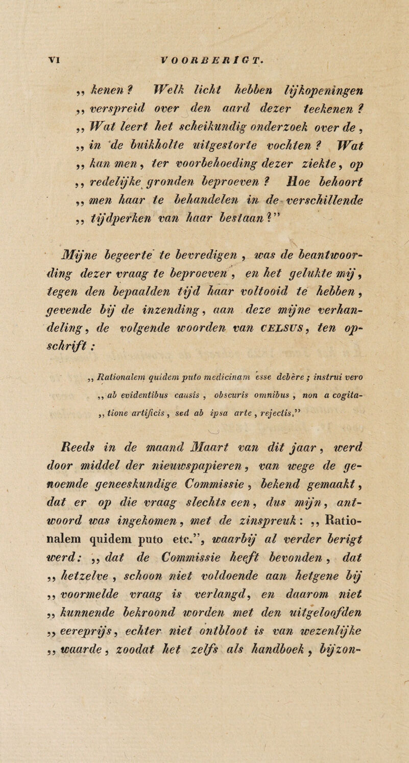 ,, henen ? IVelk licht hebben lijkopeningen ,, ‘verspreid over den aard dezer teekenen ? ,5 Wat leert het scheikundig onderzoek over de 5, in ^de buikholte uitgestorte vochten ? Wat kan men ter voorbehoeding dezer ziekte op ,, redelijke gronden beproeven ^ Hoe behoort 5, men haar te behandelen in de verschillende ,5 tijdperken van haar bestaanV^ ■ Mijne begeerte te bevredigen , was de beantwoord ding dezer vraag te beproeven ^ en het gelukte mij ^ tegen den bepaalden tijd haar voltooid té hebben, gevende bij de inzending^ aan deze mijne verhan¬ deling^ de volgende woorden van CELSUS, ten op* schrift: Rationalem quidcm puto medicinam tsse dehère ; instrui vero ,, alt evidentibus causis , obscuris omnibus , non a cogita- ,, tione artificis , sed ab ipsa arte , rejectis,’’ Reeds in de maand Maart van dit jaar, werd door middel der nieuwspapieren, van wege de ge^ noemde geneeskundige Commissie , bekend gemaakt, dat er op die vraag slechts een^ dus mijn, ant¬ woord was ingekomen, met de zinspreuk', ,, Ratio- nalem quidem puto etc.”, waarbij al verder berigt werd: ,, dat de Commissie heeft bevonden, dat ,, hetzelve , schoon niet voldoende aan hetgene bij ,, voormelde vraag is verlangd, en daarom niet 5 5 kunnende bekroond worden met den uitgeloofden 55 eereprijs, echter niet ontbloot is van wezenlijke 5 5 waarde, zoodat hef zelfs als handboek, bijzon-'