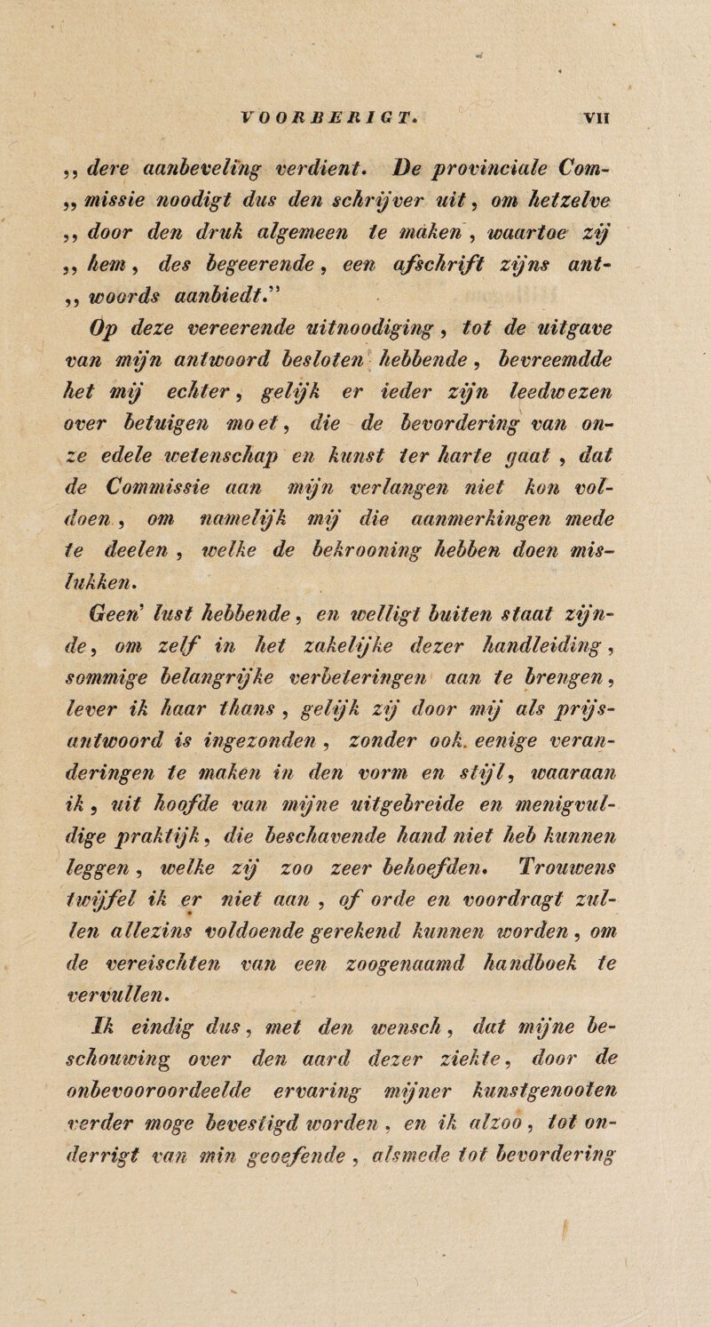 ,5 dere aajibeveling verdient* De provinciale Com- ,5 missie noodigt dus den schrijver uit, om hetzelve 5, door den druk algemeen te maken ^ waartoe zij 5, hem, des begeerende, een afschrift zijns ant^ ,, woords aanbiedt*' Op deze vereerende uitnoodiging, tot de uitgave van mijn antwoord besloten^ hebbende , bevreemdde het mij echter^ g^ljk er ieder zijn leedwezen over betuigen mo et, die de bevordering van on^- ze edele wetenschap en kunst ter harte gaat , dat de Commissie aan mijn verlangen niet kon vol¬ doen, om namelijk mij die aanmerkingen mede te deelen , welke de bekrooning hebben doen mis¬ lukken* Geen' lust hebbende, en welligt buiten staat zijn¬ de , om zelf in het zakelijke dezer handleiding, sommige belangrijke verbeteringen aan te brengen, lever ik haar thans , gelijk zij door mij als prijs¬ antwoord is ingezonden , zonder ook. eenige veran¬ deringen te maken in den vorm en stijf waaraan ik 5 uit hoofde van mijne uitgebreide en menigvul¬ dige praktijk, die beschavende hand niet heb kunnen leggen, welke zij zoo zeer behoefden* Trouwens twijfel ik er niet aan , of orde en voordragt zul¬ len allezins voldoende gerekend kunnen worden, om de vereischten van een zoogenaamd handboek te vervullen* Ik eindig dus, met den wensch, dat mijne be¬ schouwing^ over den aard dezer ziekte^ door de onbevooroordeelde ervaring mijner kunstgenooten verder moge bevestigd tcorden , en ik alzoo, tot on- derrigt van min geoefende , alsmede tot bevordering