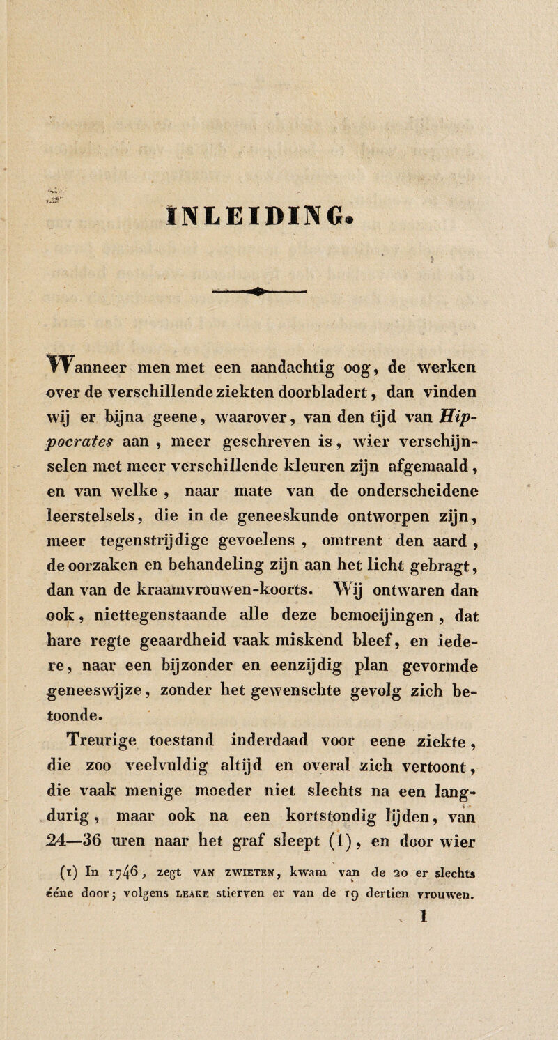 INLEIDING. TVanneer men met een aandachtig oog, de werken over de verschillende ziekten doorhladert, dan vinden wij er hij na geene, waarover, van den tijd van Hip- pocrates aan , meer geschreven is, wier verschijn¬ selen met meer verschillende kleuren zijn afgemaaid , en van welke , naar mate van de onderscheidene leerstelsels, die inde geneeskunde ontworpen zijn, meer tegenstrijdige gevoelens , omtrent den aard , de oorzaken en behandeling zijn aan het licht gebragt, dan van de kraamvrouAven-koorts. Wij ontwaren dan ook, niettegenstaande alle deze bemoeijingen, dat hare regte geaardheid vaak miskend bleef, en iede¬ re, naar een bijzonder en eenzijdig plan gevormde geneesAvijze, zonder het geAvenschte gevolg zich be¬ toonde. Treurige toestand inderdaad voor eene ziekte, die zoo veelvuldig altijd en oA’^^eral zich vertoont, die vaak menige moeder niet slechts na een lang¬ durig, maar ook na een kortstondig lijden, van 24—36 uren naar het graf sleept (ï), en door wier (i) In 1740 > zegt VAN zwiETEN, kwam van de 20 er slechts ccne door; volgens leake stierven er van de 19 dertien vrouwen.