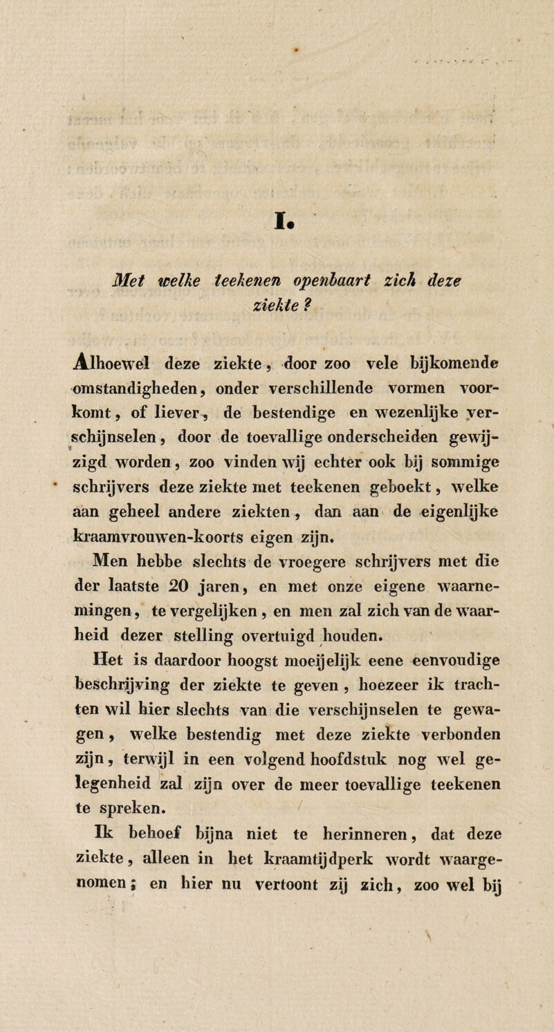 I. Met welke ieekenen openhaart zich deze ziekte ? Alhoewél deze ziekte, door zoo vele bijkomende omstandigheden, onder verschillende vormen voor¬ komt , of liever 5 de bestendige en wezenlijke ver¬ schijnselen , door de toevallige onderscheiden gewij- zigd worden , zoo vinden wij echter ook bij sommige • schrijvers deze ziekte met teekenen geboekt, welke aan geheel andere ziekten , dan aan* de eigenlijke kraamvrouwen-koorts eigen zijn. Men hebbe slechts de vroegere schrijvers met die der laatste 20 jaren, en met onze eigene waarne¬ mingen, te vergelijken , en men zal zich van de waar¬ heid dezer stelling overtuigd houden. Het is daardoor hoogst moeijelijk eene eenvoudige beschrijving der ziekte te geven, hoezeer ik trach¬ ten wil hier slechts van die verschijnselen te gewa¬ gen , welke bestendig met deze ziekte verbonden zijn, terwijl in een volgend hoofdstuk nog wel ge¬ legenheid zal zijn over de meer toevallige teekenen te spreken. / Ik behoef bijna niet te herinneren, dat deze ziekte , alleen in het kraamtij dperk wordt waarge¬ nomen ; en hier nu vertoont zy zich, zoo wel bij