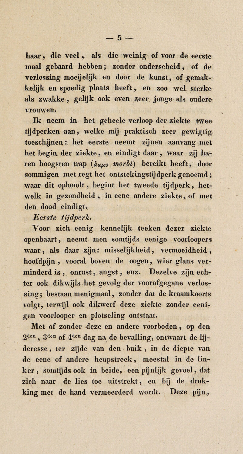 haar, die veel , als die weinig of voor de eerste maal gebaard hebben; zonder onderscheid, of de verlossing moeijelijk en door de kunst, of gemak¬ kelijk en spoedig plaats heeft, en zoo wel sterke als zAvakke, gelijk ook even ^eer jonge als oudere vrouwen. Ik neem in het geheele verloop der ziekte twee tijdperken aan^ welke mij praktisch zeer gewigtig toeschijnen : het eerste neemt zijnen aanvang met het begin, der ziekte, en eindigt daar , waar zij ha¬ ren hoogsten trap morhi) bereikt heeft, door sommigen met regt het ontstekingstijdperk genoemd; waar dit ophoudt, begint het tweede tijdperk, het¬ welk in gezondheid , in eene andere ziekteof met den dood eindigt. Eerste tijdperk» Voor zich eenig kennelijk teeken dezer ziekte openbaart, neemt men somtijds eenige voorloopers waar, als daar zijn: misselijkheid, vermoeidheid, hoofdpijn , vooral boven de oogen, wier glans ver¬ minderd is , onrustangst, enz. Dezelve zijn ech¬ ter ook dikwijls , het gevolg der voorafgegane verlos¬ sing ; bestaan menigmaal, zonder dat de kraamkoorts volgt, terwijl ook dikwerf deze ziekte zonder eeni- gen voorlooper en plotseling ontstaat. Met of zonder deze en andere voorboden, op den 2dcn ^ 3den ^ien bevalling, ontwaart de lij- deresse, ter zijde van den buik , in de diepte van de eene of andere heupstreek, meestal in de lin¬ ker , somtijds ook in beide, een pijnlijk gevoel, dat zich naar de lies toe uitstrekt, en bij de druk¬ king met de hand vermeerderd wordt. Deze pijn,