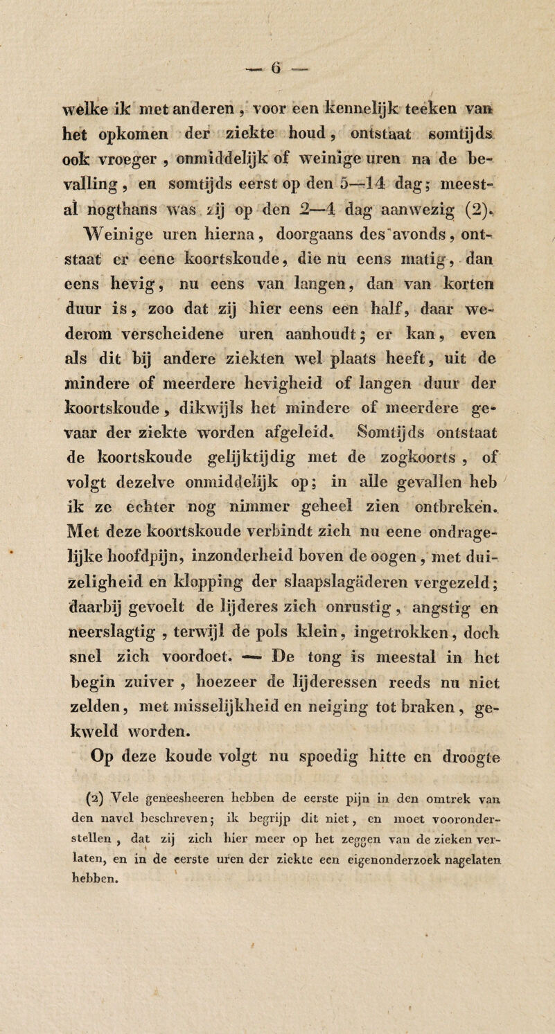 wéilse ik met anderen , voor een kennelijk teeken van het opkomen def ziekte houd, ontstaat somtijds ook vroeger , onmiddelijk of weinige uren na de be¬ valling, en somtijds eerst op den 5—-14 dag; meest¬ al nogthans was 2ij op den 2—4 dag aanwezig (2). Weinige uren hierna, doorgaans des'avonds, ont¬ staat er eene koortskoude, die nu eens matig, dan eens hevig, nu eens van langen, dan van korten duur is, zoo dat zij hier eens een half, daar we¬ derom verscheidene uren aanhoudt; er kan, even als dit bij andere ziekten wel plaats heeft, uit de mindere of meerdere hevigheid of langen duur der koortskoude, dikwijls het mindere of meerdere ge* vaar der ziekte worden afgeleid. Somtijds ontstaat de koortskoude gelijktijdig met de zogkoorts , of volgt dezelve onmiddelijk op; in alle gevallen heb ik ze echter nog nimmer geheel zien ontbreken. Met deze koortskoude verbindt zich nu eene ondragfe- o lijke hoofdpijn, inzonderheid boven de oogen, met dui¬ zeligheid en klopping der slaapslagaderen vergezeld; daarbij gevoelt de lijderes zich onrustig, angstig en neerslagtig , terwijl de pols klein, ingetrokken, doch snel zich voordoet. — De tong is meestal in het begin zuiver , hoezeer de lijderessen reeds nu niet zelden, met misselijkheid en neiging tot braken, ge¬ kweld worden. Op deze koude volgt nu spoedig hitte en droogte (2) Vele geneeslieeren hebben de eerste pijn in den omtrek van den navel beschreven; ik begrijp dit niet, en moet vooronder¬ stellen , dat zij zich bier meer op bet zeggen van de zieken ver¬ laten, en in de eerste uren der ziekte een eigenonderzoek nagelaten hebben. '