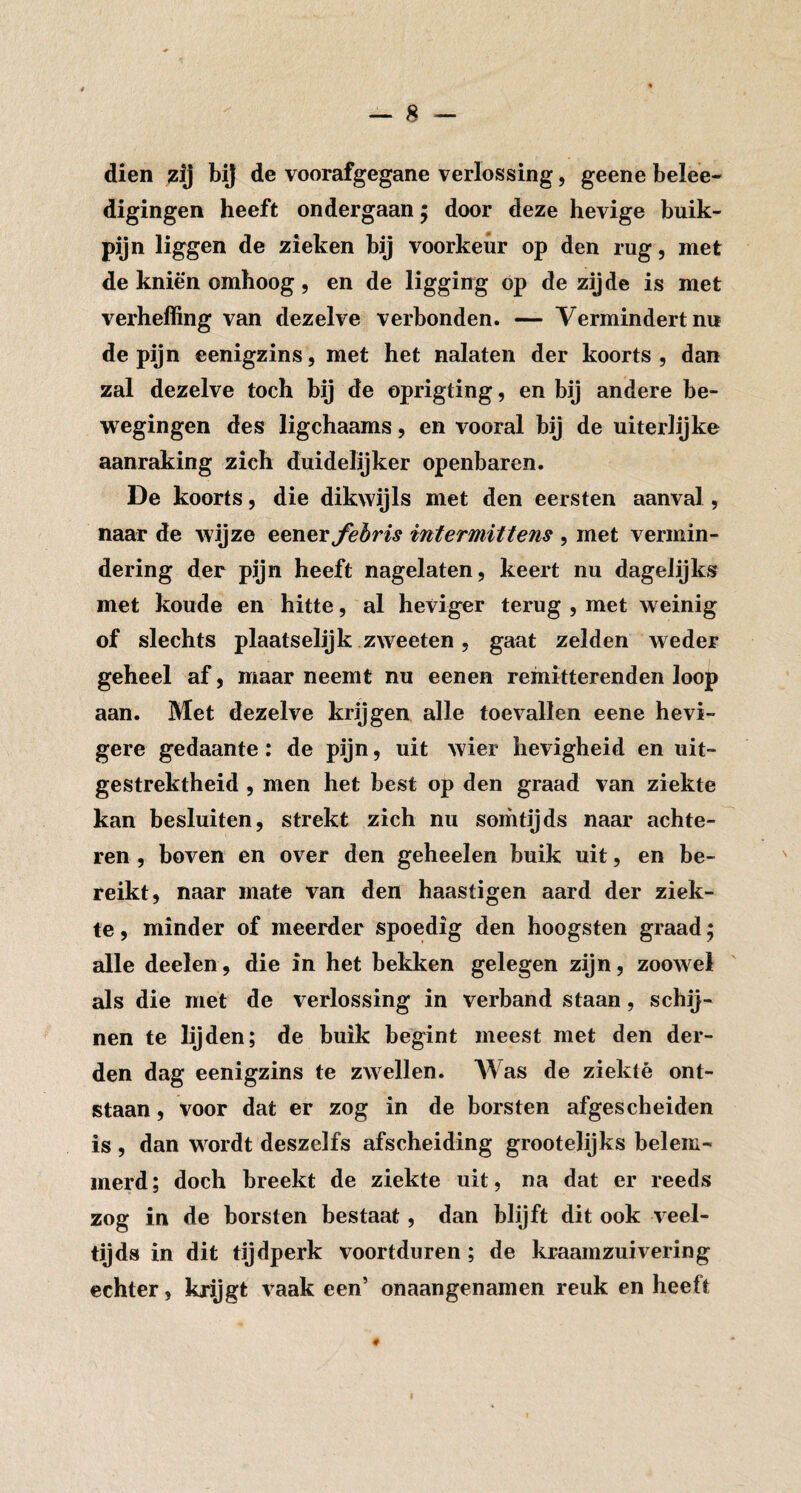 dien zij bij de voorafgegane verlossing, geene belee- digingen heeft ondergaan 5 door deze hevige buik¬ pijn liggen de zieken bij voorkeur op den rug, met de kniën omhoog, en de ligging op de zijde is met verheffing van dezelve verbonden. — Vermindert nu de pijn eenigzins, met het nalaten der koorts, dan zal dezelve toch bij de oprigting, en bij andere be¬ wegingen des ligchaams, en vooral bij de uiteriijke aanraking zich duidelijker openbaren. De koorts, die dikwijls met den eersten aanval, naar de wijze eener^èw intermittens , met vermin¬ dering der pijn heeft nagelaten, keert nu dagelijks met koude en hitte, al heviger terug , met weinig of slechts plaatselijk zweeten 5 gaat zelden weder geheel af, maar neemt nu eenen reinitterenden loop aan. Met dezelve krijgen alle toevallen eene hevi¬ gere gedaante: de pijn, uit wier hevigheid en uit¬ gestrektheid , men het best op den graad van ziekte kan besluiten, strekt zich nu somtijds naar achte¬ ren , boven en over den geheelen buik uit, en be¬ reikt, naar mate van den haastigen aard der ziek¬ te , minder of meerder spoedig den hoogsten graad; alle deelen, die in het bekken gelegen zijn, zoowel als die met de verlossing in verband staan, schij¬ nen te lijden; de buik begint meest met den der¬ den dag eenigzins te zwellen. AVas de ziekte ont¬ staan , voor dat er zog in de borsten afgescheiden is , dan wordt deszelfs afscheiding grootelijks belem¬ merd ; doch breekt de ziekte uit, na dat er reeds zog in de borsten bestaat, dan blijft dit ook veel¬ tijds in dit tijdperk voortduren; de kraamzuivering echter, krijgt vaak een’ onaangenamen reuk en heeft