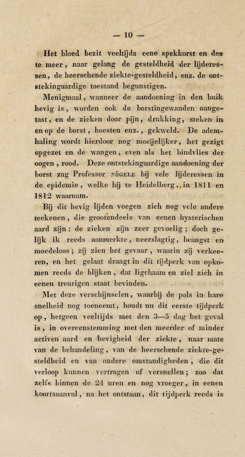 Het bloed bezit veeltijds eene spekkorst en des te meer, naar gelang de gesteldheid der lijderes-' sen 5 de heerschende ziekte-gesteldheid, enz. de ont- Ktekingaardige toestand begunstigen. Menigmaal, wanneer de aandoening in den buik hevig is 5 worden ook de borstingewanden aange¬ tast, en de zieken door pijn, drukking, steken in en op de borst, hoesten enz., gekweld. De adem¬ haling wordt hierdoor nog moeijelijker, het gezigt opgezet en de wangen, even als het bindvlies der oogen , rood. Deze ontstekingaardige aandoening der borst zag Professor kügele bij vele lijderessen in de epidemie, welke hij te Heidelberg, in 1811 en 1812 waarnam. Bij dit hevig lijden voegen zich nog vele andere teekenen, die grootendeels van eenen hysterischen aard zijn : de zieken zijn zeer gevoelig ; doch ge¬ lijk ik reeds aanmerkte, neerslagtig, beangst en moedeloos ; zij zien het gevaar , waarin zij verkee- ren, en het gelaat draagt in dit tijdperk van opko¬ men reeds de blijken, dat ligchaam en ziel zich in eenen treurigen staat bevinden. Met deze verschijnselen, waarbij de pols in hare snelheid nog toeneemt, houdt nu dit eerste tijdperk op , hetgeen veeltijds met den 3—5 dag het geval is , in overeenstemming met den meerder of minder activen aard en hevigheid der ziekte, naar mate van de behandeling, van de heerschende ziekte-ge¬ steldheid en van andere omstandigheden , die dit verloop kunnen vertragen of versnellen; zoo dat zelfs binnen de 24 uren en nog vroeger, in eenen koortsaanval, na het ontstaan, dit tijdperk reeds is