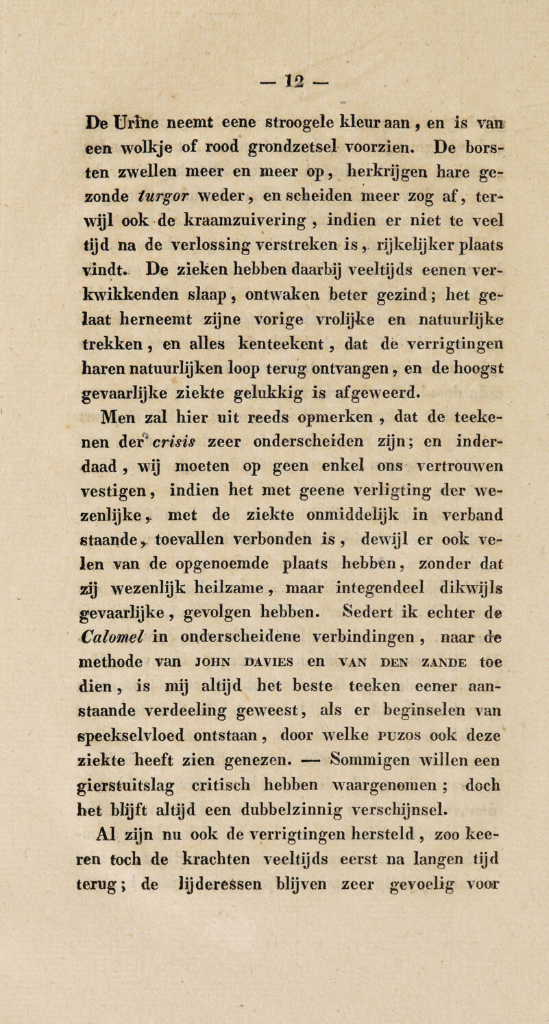 De Urine neemt eene stroogele kleur aan , en is van een wolkje of rood grondzetsel voorzien. De bors¬ ten zwellen meer en meer op, herkrijgen hare ge- t zonde iurgor weder, en scheiden meer zog af, ter^ wijl ook de kraamzuivering , indien er niet te veel tijd na de verlossing verstreken is , rijkelijker plaats vindt. De zieken hebben daarbij veeltijds eenen ver- kwikkenden slaap, ontwaken beter gezind; het ge^ Iaat herneemt zijne vorige vrolijke en natuurlijke trekken, en alles kenteekent, dat de verrigtingen haren natuurlijken loop terug ontvangen, en de hoogst gevaarlijke ziekte gelukkig is afgeweerd. Men zal hier uit reeds opmerken , dat de teeke- nen crisis zeer onderscheiden zijn; en inder¬ daad , wij moeten op geen enkel ons vertrouwen vestigen, indien het met geene verligting der we¬ zenlijke met de ziekte onmiddelijk in verband staande,, toevallen verbonden is, dewijl er ook ve¬ len van de opgenoemde plaats hebben, zonder dat zij wezenlijk heilzame, maar integendeel dikwijls gevaarlijke, gevolgen hebben. Sedert ik echter de Calomel in onderscheidene verbindingen , naar de methode van john davies en van den zande toe dien, is mij altijd het beste teeken eener aan¬ staande verdeeling geweest, als er beginselen van speekselvloed ontstaan, door welke puzos ook deze ziekte heeft zien genezen. — Sommigen willen een gierstuitslag critisch hebben waargenomen ; doch het blijft altijd een dubbelzinnig verschijnsel. Al zijn nu ook de verrigtingen hersteld , zoo kee- rcn toch de krachten veeltijds eerst na langen tijd terug; de lijderessen blijven zeer gevoelig voor