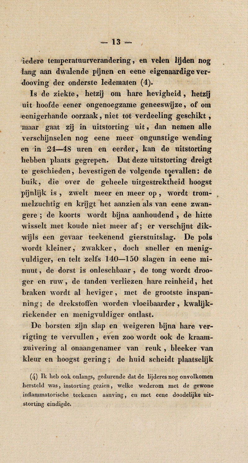 iedere temperatuurverandering, en velen l^den nog lang aan dwalende pijnen en eene eigenaardige ver- dooving der onderste ledematen (4). Is de ziekte, hetzij om hare hevigheid, hetzij uit hoofde eener ongenoegzame geneeswijze, of om eenigerhande oorzaak, niet tot verdeeling geschikt, maar gaat zij in uitstorting uit, dan nemen alle verschijnselen nog eene meer ongunstige wending en in 24—48 uren en eerder, kan de uitstorting hebben plaats gegrepen. Dat deze uitstorting dreigt te geschieden, bevestigen de volgende toevallen: de buik, die over de geheele uitgestrektheid hoogst pijnlijk is , zwelt meer en meer op , wordt trom- melzuchtig en krijgt het aanzien als van eene zwan¬ gere ; de koorts wordt bijna aanhoudend , de hitte wisselt met koude niet meer af; er verschijnt dik¬ wijls een gevaar teekènend gierstuitslag. De pols wordt kleiner, zwakker, doch sneller en menig- vuldiger, en telt zelfs 140—150 slagen in eene mi¬ nuut , de dorst is onleschbaar, de tong wordt droo- ger en ruw, de tanden verliezen hare reinheid, het braken wordt al heviger, met de grootste inspan¬ ning ; de drekstoffen worden vloeibaarder, kwalijk- riekender en menigvuldiger ontlast. De borsten zijn slap en weigeren bijna hare ver- rigting te vervullen, even zoo wordt ook de kraam- zuivering al onaangenamer van reuk , bleeker van kleur en hoogst gering; de huid scheidt plaatselijk (4) Ik keb ook onlangs, gedurende dat de L’jderes nog onvolkomen hersteld was, instorting gezien, welke wederom met de gewone inflammatorische teekenen aanving, en met eene doodelijke uit¬ storting eindigde.