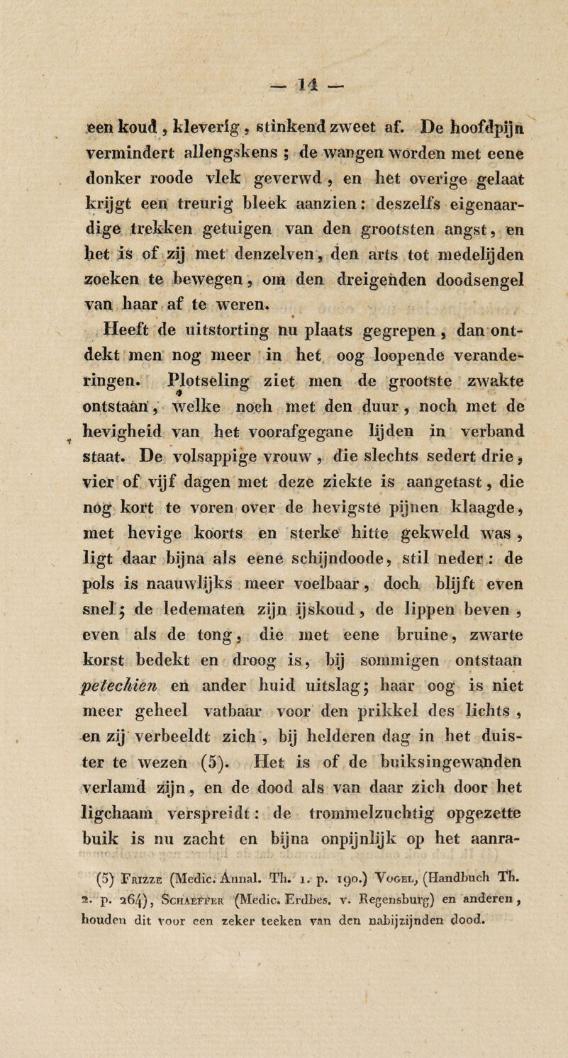 een koud , kleverig , stinkend zweet af. De hoofdpijn vermindert allengskens ; de wangen worden met eene donker roode vlek geverwd, en het overige gelaat krijgt een treurig bleek aanzien; deszelfs eigenaar¬ dige trekken getuigen van den grootsten angst, en liet is of zij met denzelven, den arts tot medelijden zoeken te bewegen, om den dreigenden doodsengel van haar af te weren. Heeft de uitstorting nu plaats gegrepen, dan ont¬ dekt men nog meer in het oog loopende verande¬ ringen. Plotseling ziet men de grootste zwakte ontstaan',' welke noch met den duur, noch met de hevigheid van het voorafgegane lijden in verband staat. De volsappige vrouw , die slechts sedert drie, vier of vijf dagen met deze ziekte is aangetast, die nog kort te voren over de hevigste pijnen klaagde, met hevige koorts en sterke hitte gekweld was , ligt daar bijna als eene schijndoode, stil neder; de pols is naauwlijks meer voelbaar, doch blijft even snel^ de ledematen zijn ijskoud, de lippen beven, even als de tong, die met eene bruine, zwarte korst bedekt en droog is, bij sommigen ontstaan pefechien en ander huid uitslag; haar oog is niet meer geheel vatbaar voor den prikkel des lichts , en zij verbeeldt zich, bij helderen dag in het duis¬ ter te wezen (5). Het is of de buiksiiigewanden verlamd zijn, en de dood als van daar zich door het ligchaam verspreidt: de trommelzuchtig opgezette buik is nu zacht en bijna onpijnlijk op het aanra- (5) Frizze (Medic. Armal. Th. i. p. 190.) Vogel, (Handhuch Th. 5.. p. 264), ScHAEFFER (Medic. Ei'dhes. v. Regensburg) en anderen, houden dit Voor een zeker teelten van den nabijzijnden dood.