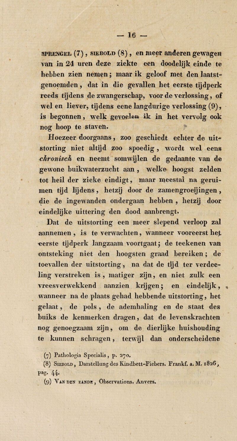 van in 24 uren deze ziekte een doodelijk einde te hebben zien nemen; maar ik geloof met den laatst¬ genoemden , dat in die gevallen het eerste tijdperk reeds tijdens de zwangerschap, voor de verlossing, of wel en liever, tijdens eene langdurige verlossing (9), is begonnen, welk gevoelen ik in het vervolg ook nog hoop te staven. ’’ Hoezeer doorgaans, zoo geschiedt echter de uit¬ storting niet altijd zoo spoedig, wordt wel eens chronisch en neemt somwijlen de gedaante van de gewone buikwaterzucht aan , welke hoogst zelden tot heil der zieke eindigt, maar meestal na gerui- men tijd lijdens, hetzij door de zamengroeijingen, die de ingewanden ondergaan hebben , hetzij door eindelijke uittering den dood aanbrengt. Dat de uitstorting een meer slepend verloop zal aannemen , is te verwachten, wanneer vooreerst he^ eerste tijdperk langzaam voortgaat; de teekenen van ontsteking niet den hoogsten graad bereiken; de toevallen der uitstorting , na dat de tijd ter verdee- ling verstreken is, matiger zijn, en niet zulk een vreesverwekkend aanzien krijgen; en eindelijk, wanneer na de plaats gehad hebbende uitstorting, het gelaat, de pols, de ademhaling en de staat des buiks de kenmerken dragen, dat de levenskrachten nog genoegzaam zijn, om de dierlijke huishouding te kunnen schragen, terwijl dan onderscheidene (7) Patliologia Specialis, p. 270. (8) SiEBOLD, Darstellung des Kindbett-Fiebers. Frankf. a. M. 1826, pag. 44. (9) Vi-NDEif zANDE, Obsei'vations, Anvers.