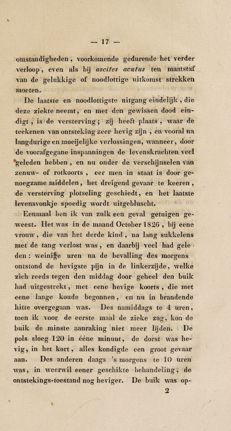 omstandigheden, voorkomende gedurende het verder verloop 5 even als bij ascites acutus ten maatstaf van de gelukkige of noodlottige uitkomst strekken moeten. De laatste en noodlottigste uitgang eindelijk > die deze ziekte neemt, en met den gewissen dood ein¬ digt , is de versterving5 zij heeft plaats, waar de teekenen van ontsteking zeer hevig zijn , en vooral na langdurige en moeijelijke verlossingen, wanneer, door de voorafgegane inspanningen de levenskrachten veel *^eleden hebben , en nu onder de verschijnselen van zenuw- of rotkoorts , eer men in staat is door ge¬ noegzame middelen, het dreigend gevaar te keeren , de versterving plotseling geschiedt, en het laatste levensvonkje «poedig wordt uitgebluscht. Eenmaal ben ik van zulk een geval getuigen ge¬ weest. Het was in de maand October 1826 , bij eene vrouw, die van het derde kind , na lang sukkelens met de tang verlost was , en daarbij veel had gele ■ den: weinige uren na de bevalling des morgens ontstond de hevigste pijn in de linkerzijde, welke zich reeds tegen den middag door geheel den buik had uitgestrekt, met eene hevige koorts , die met eene lange koude begonnen, en nu in brandende hitte overgegaan was. Des namiddags te 4 uren, toen ik voor de eerste maal de zieke zag, kon de buik de minste aanraking niet meer lijden. De pols sloeg 120 in ééne minuut, de dorst was he¬ vig , in het kort, alles kondigde een groot gevaar aan. Des anderen daags ’s morgens te 10 uren was, in w eerwil eener geschikte behandeling, de ontstekings-toestand nog heviger. De buik was op- 2