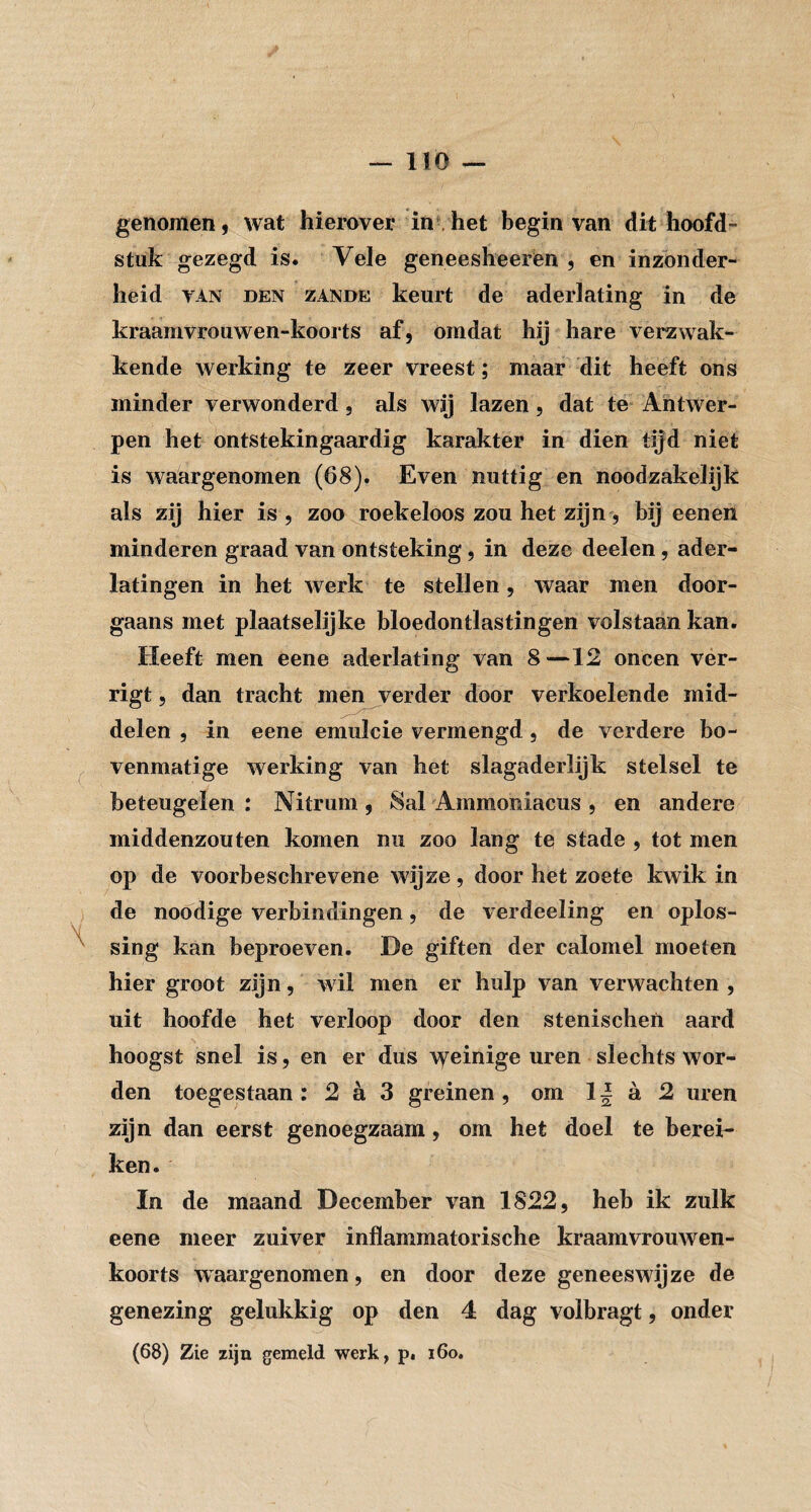 genomen, wat hierover in .het begin van dit hoofd¬ stuk gezegd is. Vele geneesheerén , en inzonder¬ heid VAN DEN ZANDE keurt de aderlating in de kraamvrouwen-koorts af, omdat hij hare verzwak¬ kende werking te zeer vreest; maar dit heeft ons minder verwonderd, als wij lazen, dat te Antwer¬ pen het ontstekingaardig karakter in dien tijd niet is waargenomen (68). Even nuttig en noodzakelijk als zij hier is , zoo roekeloos zou het zijn, bij eenen minderen graad van ontsteking, in deze deelen, ader¬ latingen in het werk te stellen, waar men door¬ gaans met plaatselijke bloedontlastingen volstaan kan. Heeft men eene aderlating van 8—12 oneen ver- rigt 5 dan tracht men verder door verkoelende mid¬ delen , in eene emulcie vermengd, de verdere bo¬ venmatige werking van het slagaderlijk stelsel te beteugelen : Nitrum , 8al Ammoniacus , en andere middenzon ten komen nu zoo lang te stade , tot men op de voorbeschrevene wijze , door het zoete kwik in de noodige verbindingen, de verdeeling en oplos¬ sing kan beproeven. De giften der calomel moeten hier groot zijn, wil men er hulp van verwachten , uit hoofde het verloop door den stenischen aard hoogst snel is, en er dus weinige uren slechts wor¬ den toegestaan : 2 a 3 greinen, om 11 a 2 uren zijn dan eerst genoegzaam, om het doel te berei¬ ken. In de maand December van 1822, heb ik zulk eene meer zuiver inflammatorische kraamvrouwen¬ koorts waargenomen, en door deze geneeswijze de genezing gelukkig op den 4 dag volbragt, onder (68) Zie zijn gemeld werk, p. i6o.