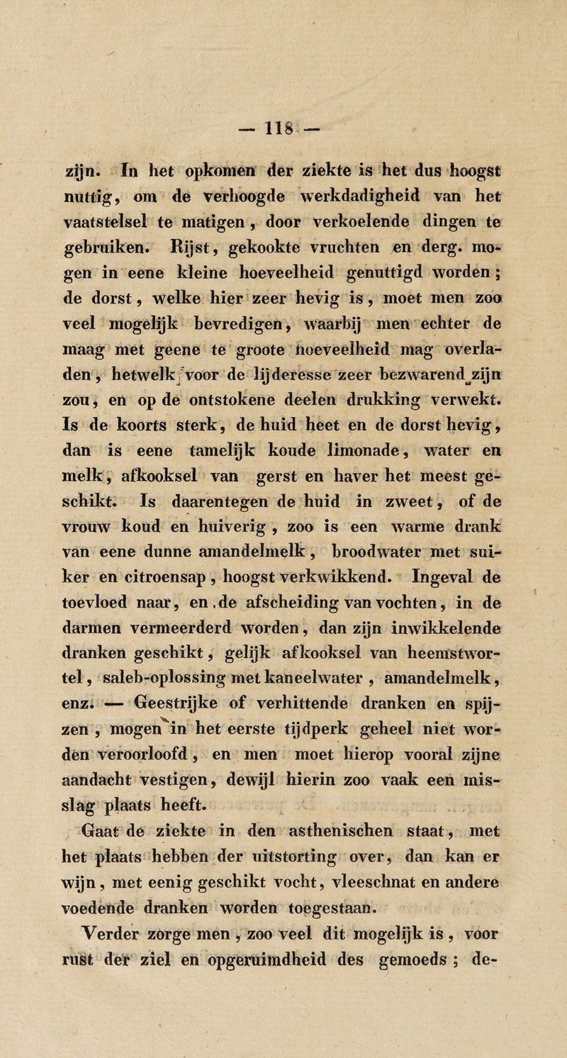 zijn. In het opkomen der ziekte is het dus hoogst nuttig, om de verhoogde werkdadigheid van het vaatstelsel te matigen , door verkoelende dingen te gebruiken. Rijst, gekookte vruchten en derg. mo¬ gen in eene kleine hoeveelheid genuttigd worden; de dorst, welke hier zeer hevig is, moet men zoo veel mogelijk bevredigen, waarbij men echter de maag met geene te groote hoeveelheid mag overla¬ den, hetwelkjvoor de lijderesse zeer bezwarend^zijn zou, en op de ontstokene deelen drukking verwekt. Is de koorts sterk, de huid heet en de dorst hevig, dan is eene tamelijk koude limonade, water en melk, afkooksel van gerst en haver het meest ge¬ schikt. Is daarentegen de huid in zweet, of de vrouw koud en huiverig , zoo is een warme drank van eene dunne amandelmelk, broodwater met sui¬ ker en citroensap , hoogst verkwikkend. Ingeval de toevloed naar, en.de afscheiding van vochten, in de darmen vermeerderd worden, dan zijn inwikkelende dranken geschikt, gelijk afkooksel van heemstwor- tel, saleb-oplossing met kaneelwater , amandelmelk, enz. — Geestrijke of verhittende dranken en spij¬ zen , mogen^in het eerste tijdperk geheel niet wor¬ den veroorloofd, en men moet hierop vooral zijne aandacht vestigen, dewijl hierin zoo vaak een mis¬ slag plaats heeft. Gaat de ziekte in den asthenischen staat, met het plaats hebben der uitstorting over, dan kan er wijn, met eenig geschikt vocht, vleeschnat en andere voedende dranken worden toegestaan. Verder zorge men , zoo veel dit mogelijk is , voor rust der'ziel en opgeruimdheid des gemoeds ; de-