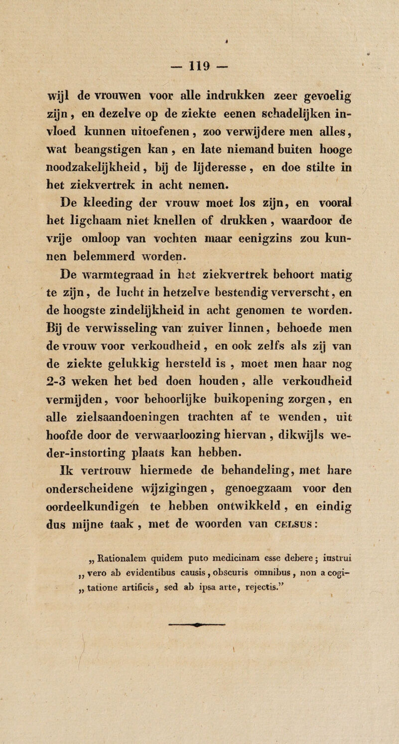wijl de vrouwen voor alle indrukken zeer gevoelig zijn 5 en dezelve op de ziekte eenen schadelijken in¬ vloed kunnen uitoefenen, zoo verwijdere men alles, wat beangstigen kan, en late niemand buiten hooge noodzakelijkheid, bij de lijderesse, en doe stilte in het ziekvertrek in acht nemen. De kleeding der vrouw moet los zijn, en vooral het ligchaam niet knellen of drukken, waardoor de vrije omloop van vochten maar eenigzins zou kun¬ nen belemmerd worden. De warmtegraad in hst ziekvertrek behoort matig te zijn, de lucht in hetzelve bestendig ververscht, en de hoogste zindelijkheid in acht genomen te worden. Bij de verwisseling van' zuiver linnen, behoede men de vrouw voor verkoudheid, en ook zelfs als zij van de ziekte gelukkig hersteld is , moet men haar nog 2-3 weken het bed doen houden, alle verkoudheid vermijden, voor behoorlijke buikopening zorgen, en alle zielsaandoeningen trachten af te wenden, uit hoofde door de verwaarloozing hiervan , dikwijls we- der-instorting plaats kan hebben. Ik vertrouw hiermede de behandeling, met hare onderscheidene wijzigingen, genoegzaam voor den oordeelkundigeh te hebben ontwikkeld, en eindig dus mijne taak , met de woorden van celsus : ,, Rationalem qiiidem puto medicinam esse debere j iustrui ,, vero ab evidentibus causis, obscuris omnibus, non a cogi- „ tatione artificis, sed ab ipsa arte, rejectis.”