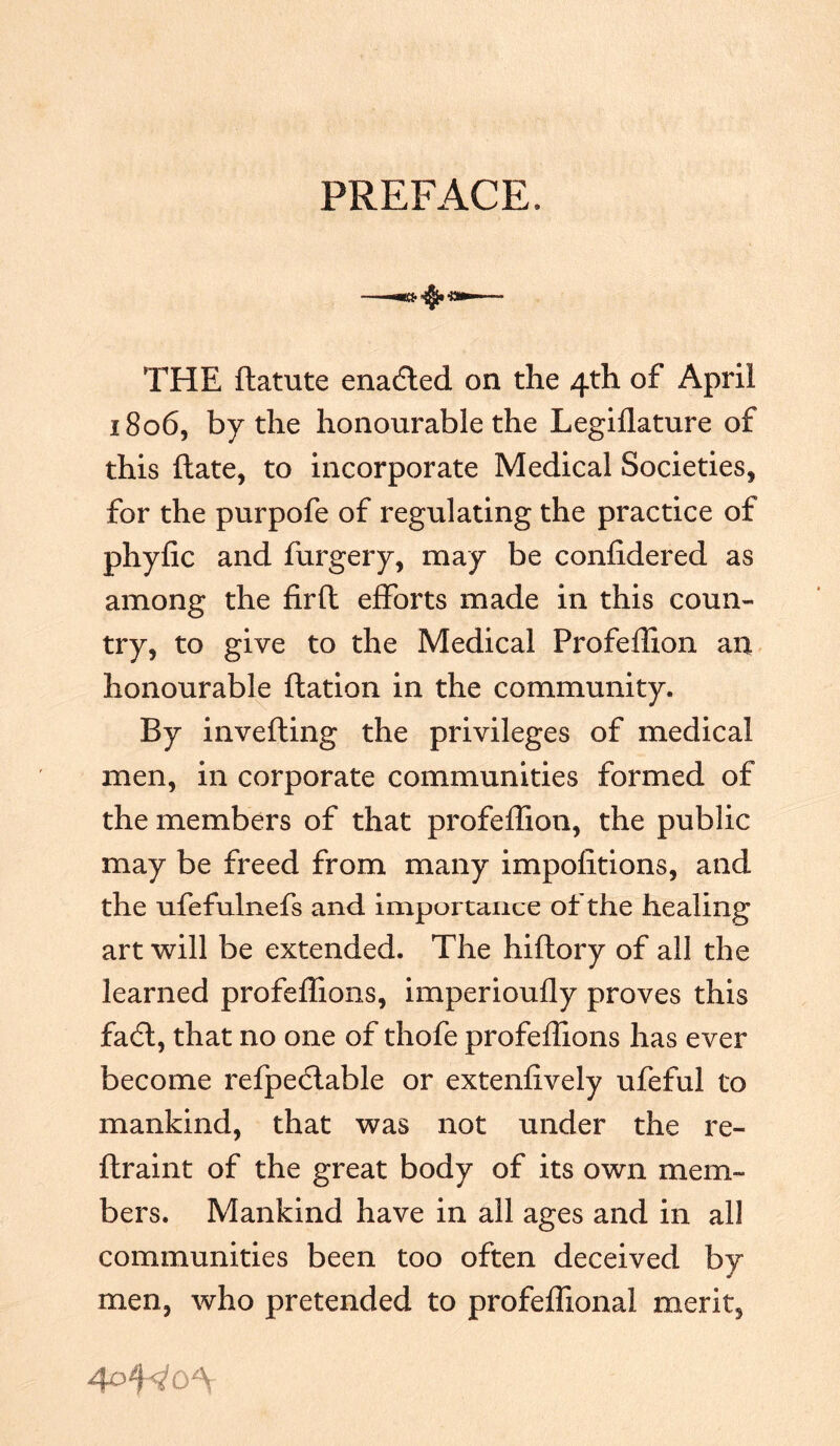 PREFACE. - ■ •*3*1 THE ftatute enadted on the 4th of April 1806, by the honourable the Legiflature of this ftate, to incorporate Medical Societies, for the purpofe of regulating the practice of phyfic and furgery, may be confidered as among the firft efforts made in this coun- try, to give to the Medical Profeffion an honourable ftation in the community. By inverting the privileges of medical men, in corporate communities formed of the members of that profeffion, the public may be freed from many impofitions, and the ufefulnefs and importance of the healing art will be extended. The hiftory of all the learned profeffions, imperioufly proves this fadt, that no one of thofe profeffions has ever become refpeclable or extenfively ufeful to mankind, that was not under the re- ftraint of the great body of its own mem- bers. Mankind have in all ages and in all communities been too often deceived by men, who pretended to profeffional merit.