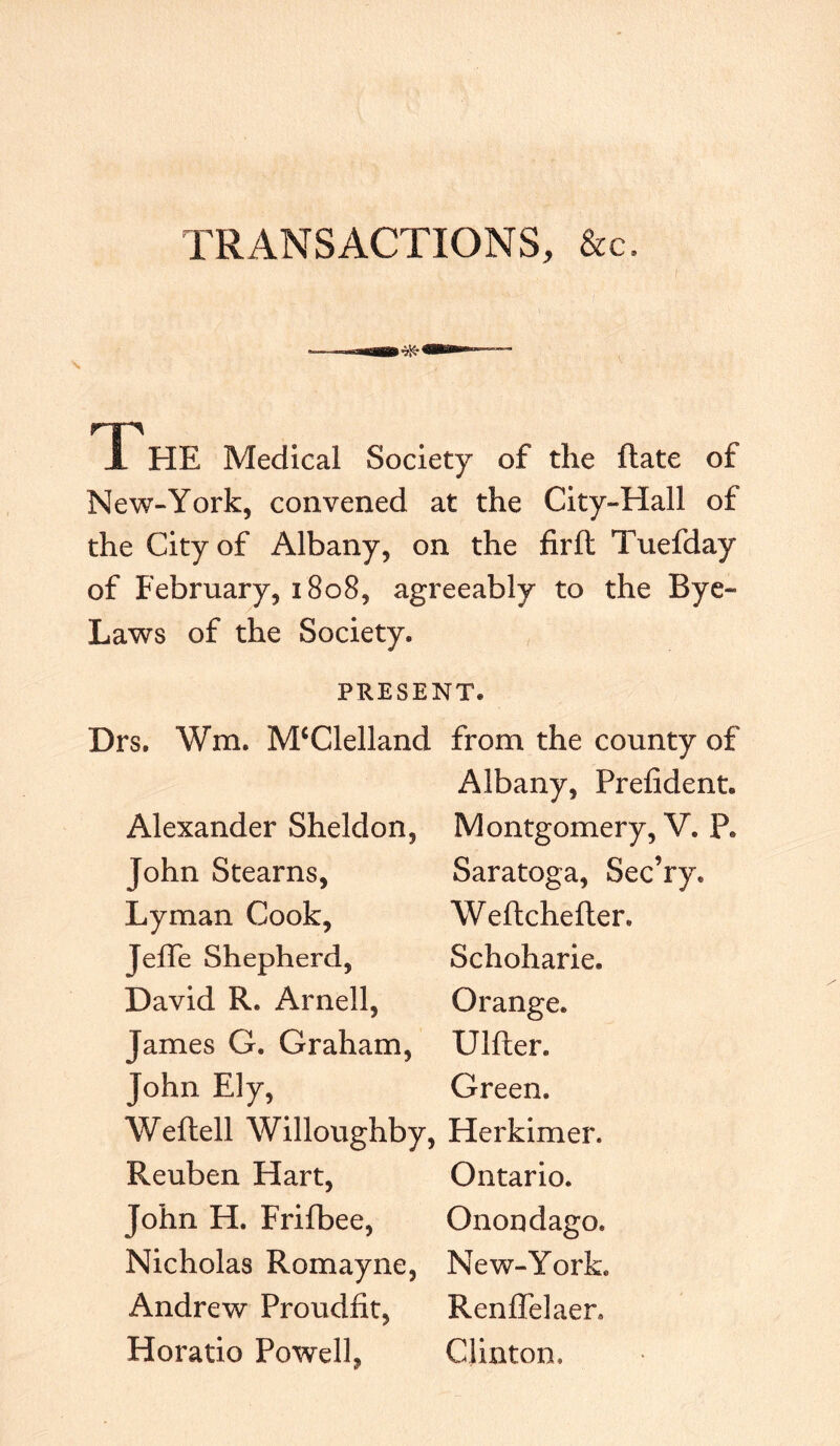 TRANSACTIONS, &c. TP HE Medical Society of the Rate of New-York, convened at the City-Hall of the City of Albany, on the firft Tuefday of February, 1808, agreeably to the Bye- Laws of the Society. PRESENT. Drs. Wra. M£Clelland from the county of Albany, Prefident. Alexander Sheldon, Montgomery, V. P. John Stearns, Saratoga, Sec’ry. Lyman Cook, Weftchefler. Jeffe Shepherd, Schoharie. David R. Arnell, Orange. James G. Graham, Ulfter. John Ely, Green. Weftell Willoughby, Herkimer. Reuben Hart, Ontario. John H. Frifbee, Onondaga. Nicholas Romayne, New-York. Andrew Proudfit, RenlTelaen Horatio Powell, CJinton.